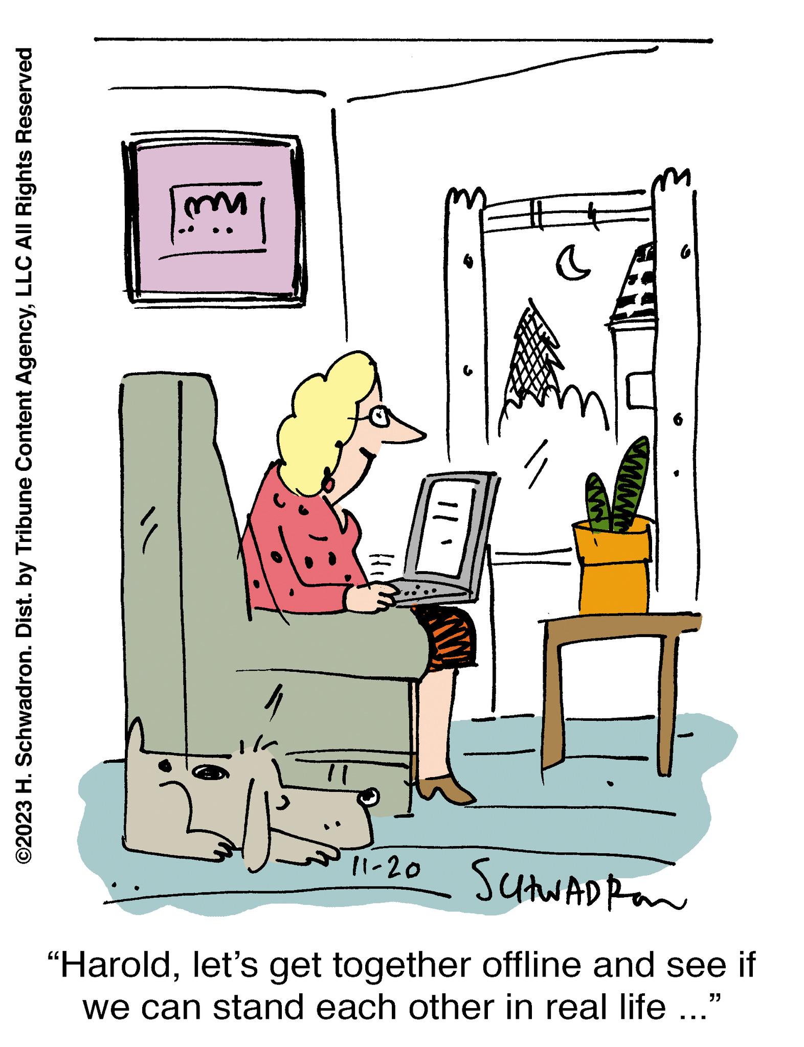 Font OCR: ©2023 H. Schwadron. Dist. by Tribune Content AgencyLLC All Rights Reserved " 17 ||' 11-20 SCHWADRAN "Haroldlet's get together offline and see if "} we can stand each other in real life ... © 2023 H. Schwadron . Dist . by Tribune Content AgencyLLC All Rights Reserved " 17 || ' 11-20 SCHWADRAN " Haroldlet's get together offline and see if " } we can stand each other in real life ...