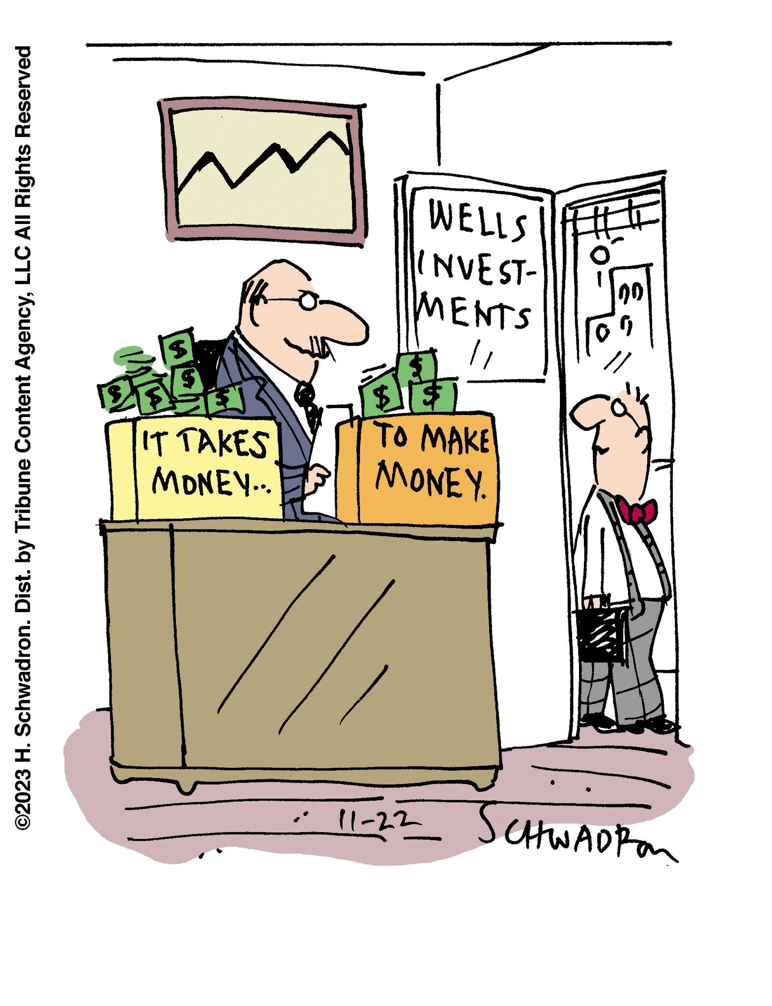 Conversation OCR: ©2023 H. Schwadron. Dist. by Tribune Content AgencyLLC All Rights Reserved (2 $ |64| $ EN IT TAKES MONEY... WELLS INVEST- MENTS $1 TO MAKE MONEY. 00 G 11-22__ SCHWADRO © 2023 H. Schwadron . Dist . by Tribune Content AgencyLLC All Rights Reserved ( 2 $ | 64 | $ EN IT TAKES MONEY ... WELLS INVEST MENTS $ 1 TO MAKE MONEY . 00 G 11-22__ SCHWADRO