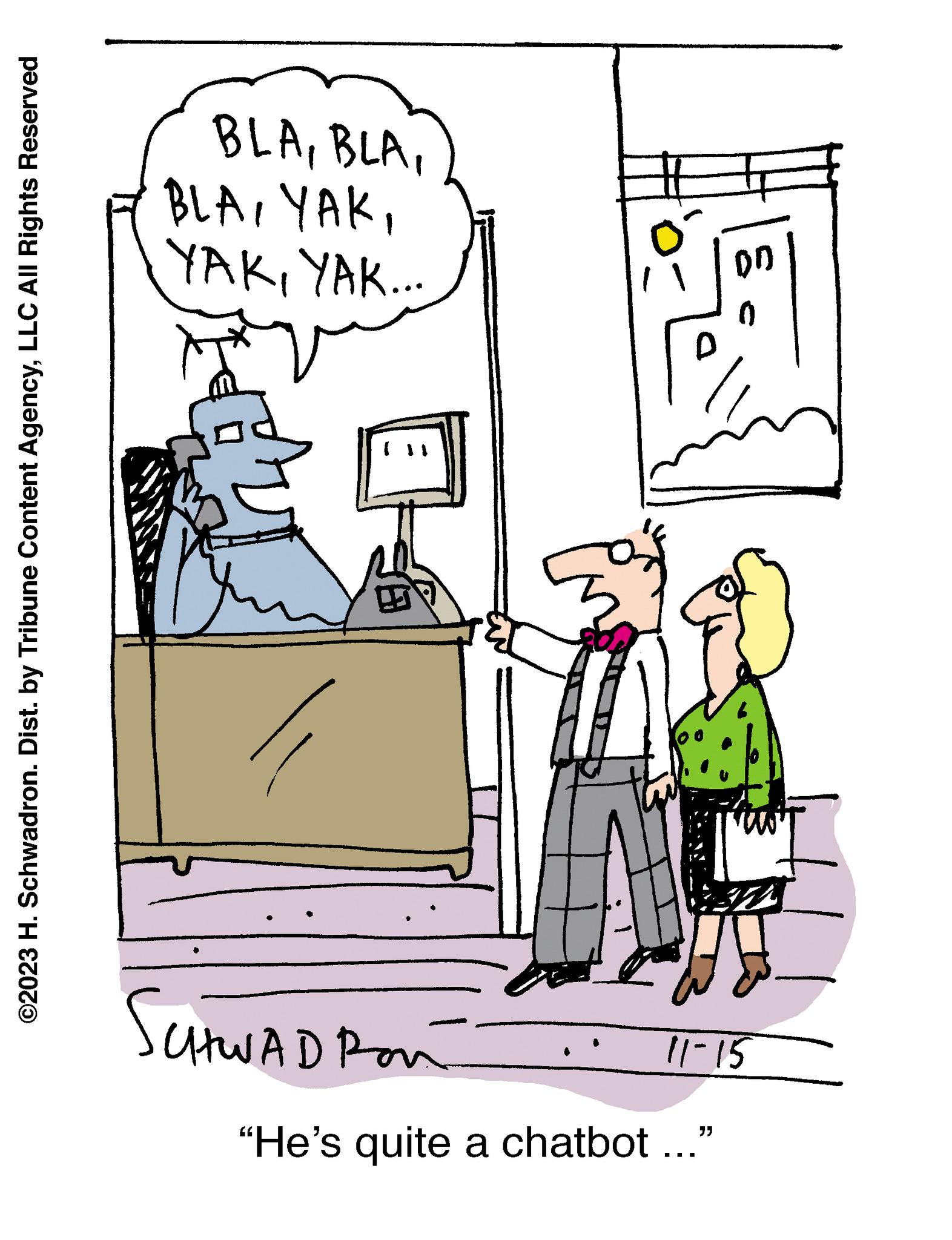 Drawing OCR: "He's quite a chatbot ..." ©2023 H. Schwadron. Dist. by Tribune Content AgencyLLC All Rights Reserved SCHWAD Pon 11-15 YAKYAK... 0 DD BLA" He's quite a chatbot ... " © 2023 H. Schwadron . Dist . by Tribune Content AgencyLLC All Rights Reserved SCHWAD Pon 11-15 YAKYAK ... 0 DD BLA