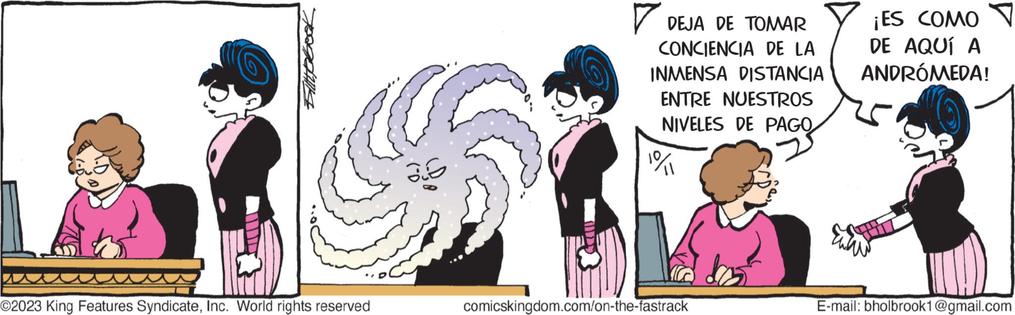 Organism OCR: O2023 King Features SyndicateInc. World rights reserved DY ? DEJA DE TOMAR CONCIENCIA DE LA INMENSA DISTANCIA ENTRE NUESTROS NIVELES DE PAGO comicskingdom.com/on-the-fastrack ¡ES COMO DE AQUÍ A ANDRÓMEDA! E-mail: bholbrook1@gmail.com O2023 King Features SyndicateInc. World rights reserved DY ? DEJA DE TOMAR CONCIENCIA DE LA INMENSA DISTANCIA ENTRE NUESTROS NIVELES DE PAGO comicskingdom.com/on-the-fastrack ¡ ES COMO DE AQUÍ A ANDRÓMEDA ! E - mail : bholbrook1@gmail.com
