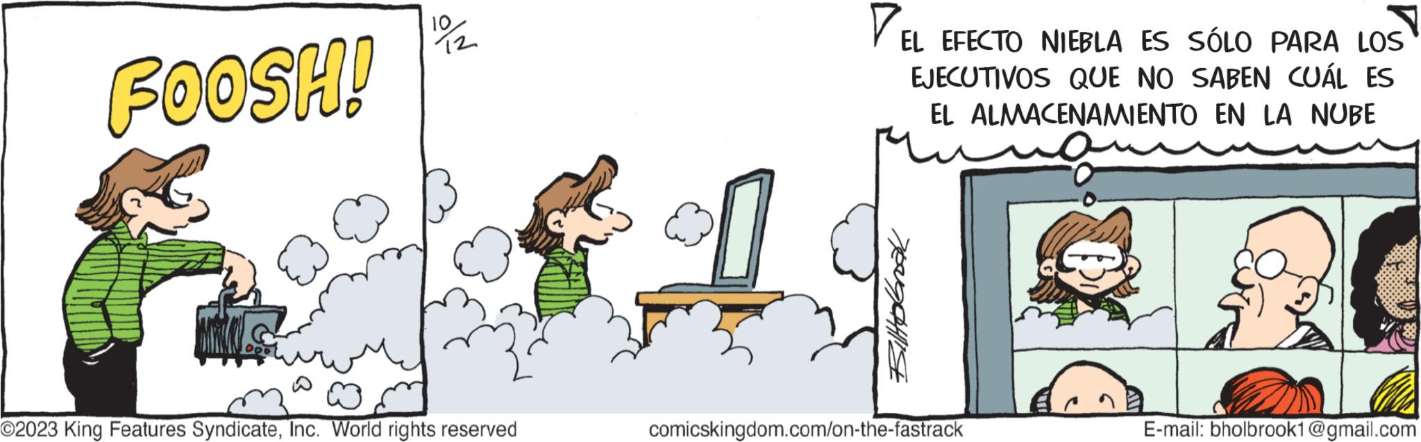 Illustration OCR: FOOSH! 000 19/12 O2023 King Features SyndicateInc. World rights reserved EL EFECTO NIEBLA ES SÓLO PARA LOS EJECUTIVOS QUE NO SABEN CUÁL ES EL ALMACENAMIENTO EN LA NUBE BiltoGrook ??????? comicskingdom.com/on-the-fastrack E-mail: bholbrook1@gmail.com FOOSH ! 000 19/12 O2023 King Features SyndicateInc. World rights reserved EL EFECTO NIEBLA ES SÓLO PARA LOS EJECUTIVOS QUE NO SABEN CUÁL ES EL ALMACENAMIENTO EN LA NUBE BiltoGrook ??????? comicskingdom.com/on-the-fastrack E - mail : bholbrook1@gmail.com