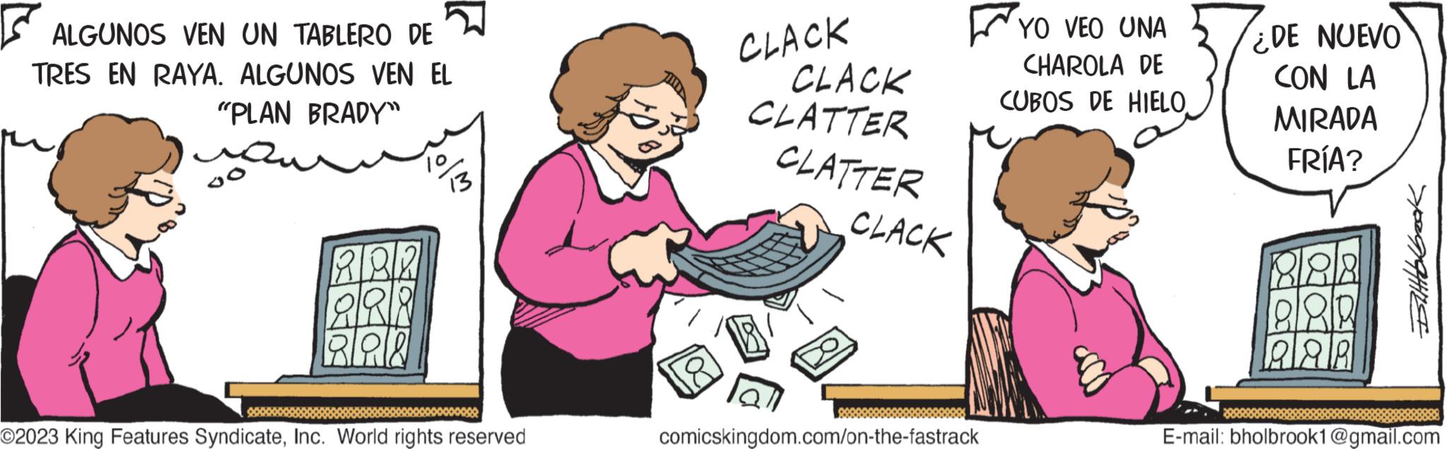 Font OCR: ALGUNOS VEN UN TABLERO DE TRES EN RAYA. ALGUNOS VEN EL "PLAN BRADY" ?? ABR 888 888 13 ©2023 King Features SyndicateInc. World rights reserved CLACK CLACK CLATTER CLATTER CLACK comicskingdom.com/on-the-fastrack YO VEO UNA CHAROLA DE CUBOS DE HIELO ¿DE NUEVO CON LA MIRADA FRÍA? AR Bilttcbbook E-mail: bholbrook1@gmail.com ALGUNOS VEN UN TABLERO DE TRES EN RAYA . ALGUNOS VEN EL " PLAN BRADY " ?? ABR 888 888 13 © 2023 King Features SyndicateInc. World rights reserved CLACK CLACK CLATTER CLATTER CLACK comicskingdom.com/on-the-fastrack YO VEO UNA CHAROLA DE CUBOS DE HIELO ¿ DE NUEVO CON LA MIRADA FRÍA ? AR Bilttcbbook E - mail : bholbrook1@gmail.com