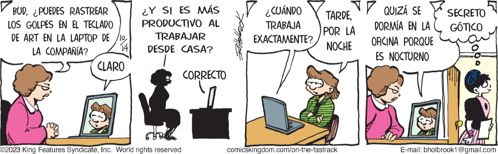 Happy OCR: BUD¿PUEDES RASTREAR LOS GOLPES EN EL TECLADO DE ART EN LA LAPTOP DE 10LA COMPAÑÍA? 141 CLARO ¿Y SI ES MÁS PRODUCTIVO AL TRABAJAR DESDE CASA? ©2023 King Features SyndicateInc. World rights reserved CORRECTO ¿CUÁNDO TRABAJA EXACTAMENTE? TARDEPOR LA NOCHE comicskingdom.com/on-the-fastrack QUIZÁ SE SECRETO DORMÍA EN LA GÓTICO OFICINA PORQUE ES NOCTURNO PAL E-mail: bholbrook1@gmail.com BUD¿ PUEDES RASTREAR LOS GOLPES EN EL TECLADO DE ART EN LA LAPTOP DE 10LA COMPAÑÍA ? 141 CLARO ¿ Y SI ES MÁS PRODUCTIVO AL TRABAJAR DESDE CASA ? © 2023 King Features SyndicateInc. World rights reserved CORRECTO ¿ CUÁNDO TRABAJA EXACTAMENTE ? TARDEPOR LA NOCHE comicskingdom.com/on-the-fastrack QUIZÁ SE SECRETO DORMÍA EN LA GÓTICO OFICINA PORQUE ES NOCTURNO PAL E - mail : bholbrook1@gmail.com