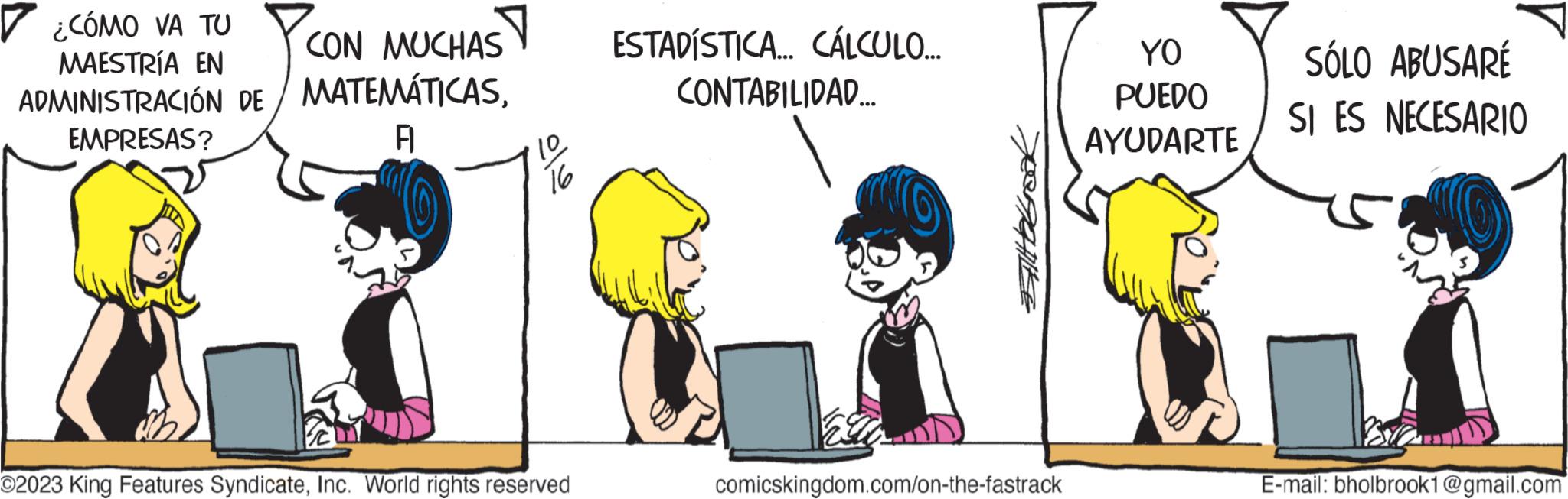 Illustration OCR: ? ¿CÓMO VA TU CON MUCHAS MAESTRÍA EN ADMINISTRACIÓN DE MATEMÁTICASEMPRESAS? A 10 16 O2023 King Features SyndicateInc. World rights reserved ESTADÍSTICA... CÁLCULO..... CONTABILIDAD.... SIHOLOOK comicskingdom.com/on-the-fastrack YO PUEDO AYUDARTE SÓLO ABUSARÉ SI ES NECESARIO E-mail: bholbrook1@gmail.com ? ¿ CÓMO VA TU CON MUCHAS MAESTRÍA EN ADMINISTRACIÓN DE MATEMÁTICASEMPRESAS ? A 10 16 O2023 King Features SyndicateInc. World rights reserved ESTADÍSTICA ... CÁLCULO ..... CONTABILIDAD .... SIHOLOOK comicskingdom.com/on-the-fastrack YO PUEDO AYUDARTE SÓLO ABUSARÉ SI ES NECESARIO E - mail : bholbrook1@gmail.com