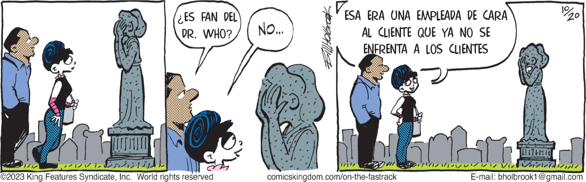 Happy OCR: ????? ¿ES FAN DEL DR. WHO? ©2023 King Features SyndicateInc. World rights reserved NO... Bill Halbrook ESA ERA UNA EMPLEADA DE CARA AL CLIENTE QUE YA NO SE ENFRENTA A LOS CLIENTES comicskingdom.com/on-the-fastrack 19/20 VVV Main E-mail: bholbrook1@gmail.com ????? ¿ ES FAN DEL DR . WHO ? © 2023 King Features SyndicateInc. World rights reserved NO ... Bill Halbrook ESA ERA UNA EMPLEADA DE CARA AL CLIENTE QUE YA NO SE ENFRENTA A LOS CLIENTES comicskingdom.com/on-the-fastrack 19/20 VVV Main E - mail : bholbrook1@gmail.com