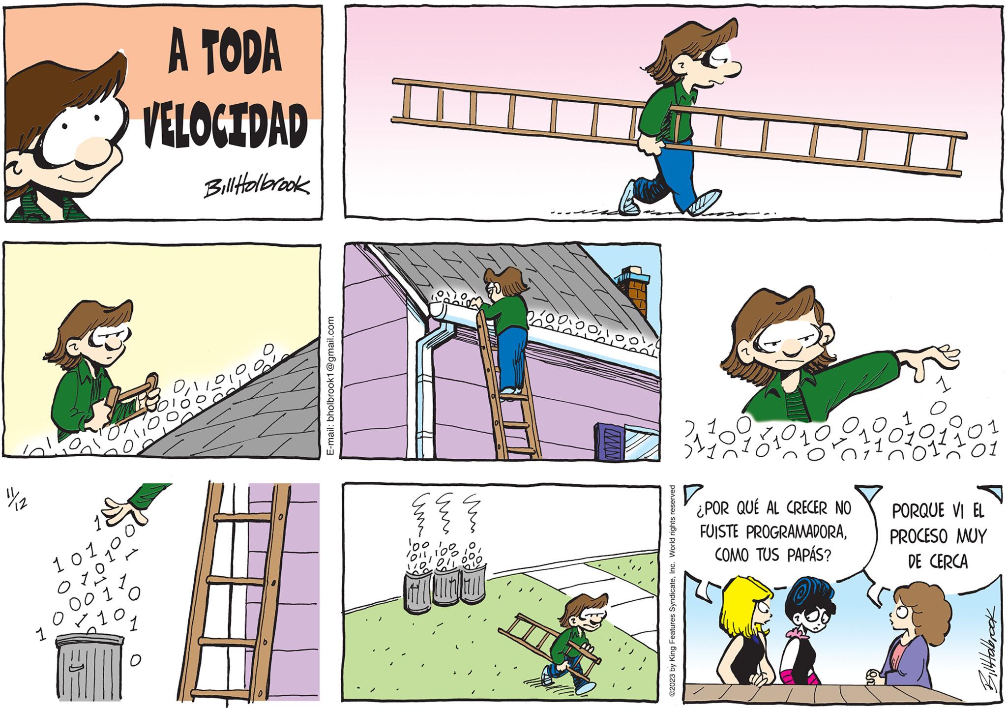 Fictional character OCR: 1 10 O A TODA VELOCIDAD Bill Holbrook 0 E-mail: bholbrook1@gmail.com ??? ??? um um ?? 100 You to bo til utlan www vodoy ©2023 by King Features SyndicateInc. World rights reserved 311098 ¿POR QUÉ AL CRECER NO FUISTE PROGRAMADORACOMO TUS PAPÁS? 01 01 PORQUE VI EL PROCESO MUY DE CERCA Bilttolbrook 1 10 O A TODA VELOCIDAD Bill Holbrook 0 E - mail : bholbrook1@gmail.com ??? ??? um um ?? 100 You to bo til utlan www vodoy © 2023 by King Features SyndicateInc. World rights reserved 311098 ¿ POR QUÉ AL CRECER NO FUISTE PROGRAMADORACOMO TUS PAPÁS ? 01 01 PORQUE VI EL PROCESO MUY DE CERCA Bilttolbrook
