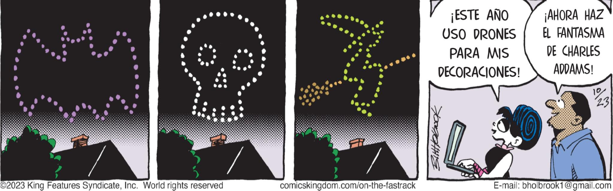 Logo OCR: 8 O2023 King Features SyndicateInc. World rights reserved comicskingdom.com/on-the-fastrack ¡ESTE AÑO USO DRONES PARA MIS DECORACIONES! Buttholook ¡AHORA HAZ EL FANTASMA DE CHARLES ADDAMS! 10 23 E-mail: bholbrook1@gmail.com 8 O2023 King Features SyndicateInc. World rights reserved comicskingdom.com/on-the-fastrack ¡ ESTE AÑO USO DRONES PARA MIS DECORACIONES ! Buttholook ¡ AHORA HAZ EL FANTASMA DE CHARLES ADDAMS ! 10 23 E - mail : bholbrook1@gmail.com