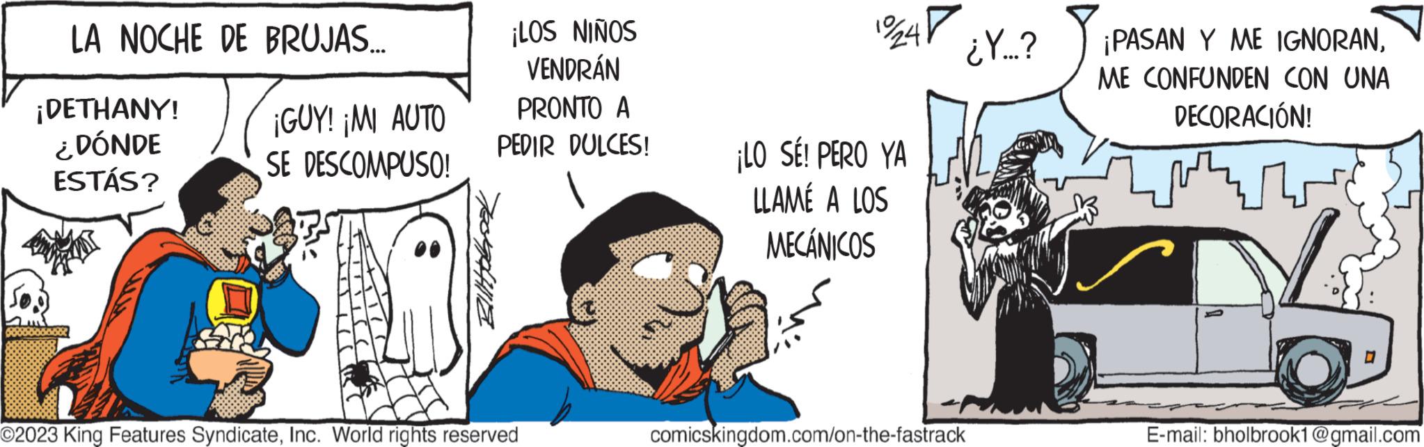 Drawing OCR: LA NOCHE DE BRUJAS... TIGE ¡DETHANY! ¿DÓNDE ESTÁS? ¡GUY! ¡MI AUTO SE DESCOMPUSO! ¡LOS NIÑOS VENDRÁN PRONTO A PEDIR DULCES! O2023 King Features SyndicateInc. World rights reserved 12/247 ¡LO SE! PERO YA LLAMÉ A LOS MECÁNICOS ¿Y...? comicskingdom.com/on-the-fastrack ¡PASAN Y ME IGNORANME CONFUNDEN CON UNA DECORACIÓN! 0 E-mail: bholbrook1@gmail.com LA NOCHE DE BRUJAS ... TIGE ¡ DETHANY ! ¿ DÓNDE ESTÁS ? ¡ GUY ! ¡ MI AUTO SE DESCOMPUSO ! ¡ LOS NIÑOS VENDRÁN PRONTO A PEDIR DULCES ! O2023 King Features SyndicateInc. World rights reserved 12/247 ¡ LO SE ! PERO YA LLAMÉ A LOS MECÁNICOS ¿ Y ... ? comicskingdom.com/on-the-fastrack ¡ PASAN Y ME IGNORANME CONFUNDEN CON UNA DECORACIÓN ! 0 E - mail : bholbrook1@gmail.com