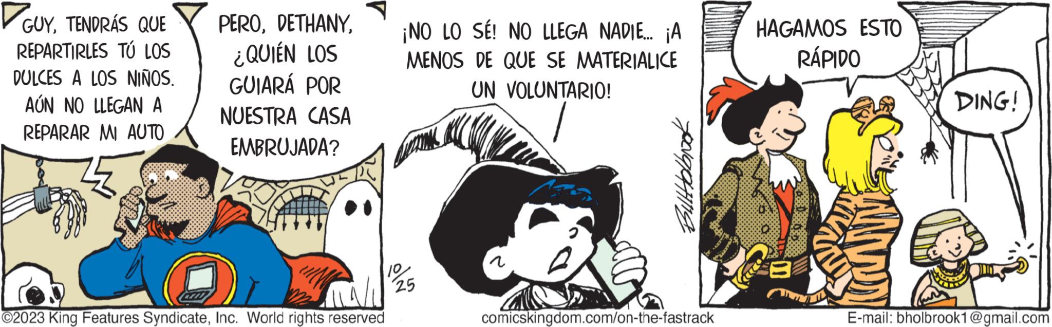 Fictional character OCR: ?GUYTENDRÁS QUE REPARTIRLES TÚ LOS DULCES A LOS NIÑOS. AÚN NO LLEGAN A REPARAR MI AUTO PERO¿QUIÉN LOS GUIARÁ POR NUESTRA CASA EMBRUJADA? ¡NO LO SÉ! NO LLEGA NADIE... ¡A MENOS DE QUE SE MATERIALICE UN VOLUNTARIO! ?2023 King Features SyndicateInc. World rights reserved 10 1/125 Biltholbrook comicskingdom.com/on-the-fastrack HAGAMOS ESTO RÁPIDO DING! E-mail: bholbrook1@gmail.com ?GUYTENDRÁS QUE REPARTIRLES TÚ LOS DULCES A LOS NIÑOS . AÚN NO LLEGAN A REPARAR MI AUTO PERO¿ QUIÉN LOS GUIARÁ POR NUESTRA CASA EMBRUJADA ? ¡ NO LO SÉ ! NO LLEGA NADIE ... ¡ A MENOS DE QUE SE MATERIALICE UN VOLUNTARIO ! ?2023 King Features SyndicateInc. World rights reserved 10 1 / 125 Biltholbrook comicskingdom.com/on-the-fastrack HAGAMOS ESTO RÁPIDO DING ! E - mail : bholbrook1@gmail.com