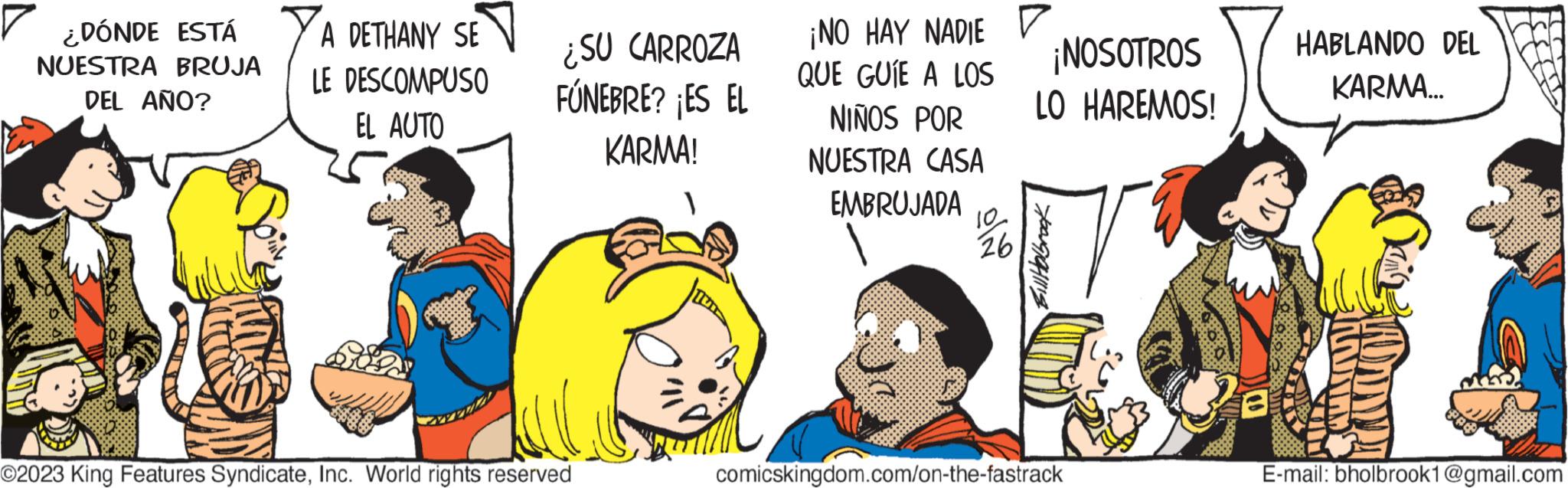Humour OCR: ¿DÓNDE ESTÁ NUESTRA BRUJA DEL AÑO? A DETHANY SE LE DESCOMPUSO EL AUTO ¿SU CARROZA FÚNEBRE? ¡ES EL KARMA! O2023 King Features SyndicateInc. World rights reserved ¡NO HAY NADIE QUE GUÍE A LOS NIÑOS POR NUESTRA CASA EMBRUJADA 10 26 ¡NOSOTROS LO HAREMOS! 7 comicskingdom.com/on-the-fastrack HABLANDO DEL KARMA... INNITAD MUNTA E-mail: bholbrook1@gmail.com ¿ DÓNDE ESTÁ NUESTRA BRUJA DEL AÑO ? A DETHANY SE LE DESCOMPUSO EL AUTO ¿ SU CARROZA FÚNEBRE ? ¡ ES EL KARMA ! O2023 King Features SyndicateInc. World rights reserved ¡ NO HAY NADIE QUE GUÍE A LOS NIÑOS POR NUESTRA CASA EMBRUJADA 10 26 ¡ NOSOTROS LO HAREMOS ! 7 comicskingdom.com/on-the-fastrack HABLANDO DEL KARMA ... INNITAD MUNTA E - mail : bholbrook1@gmail.com