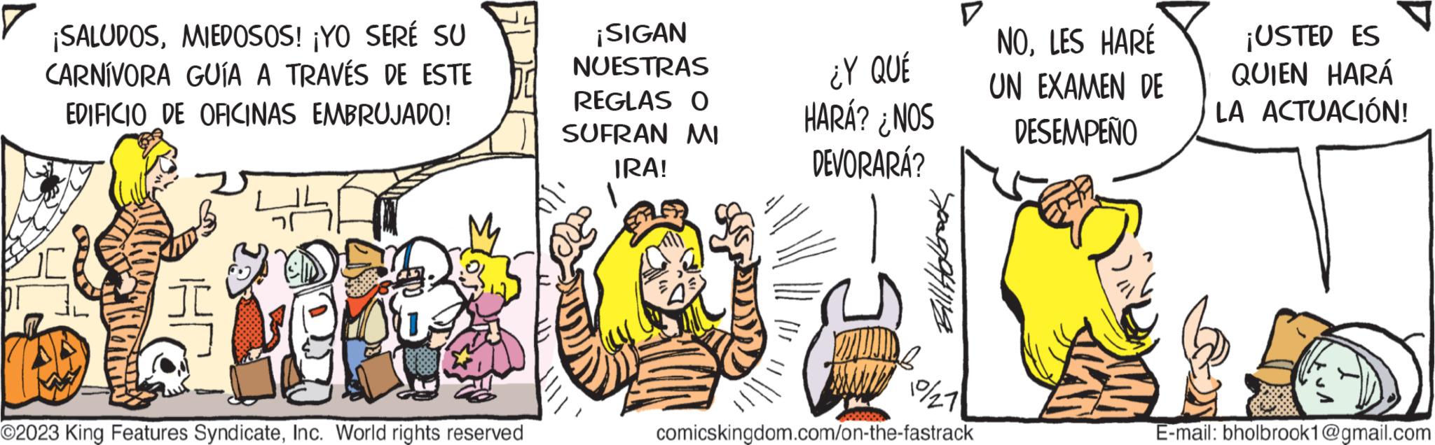 Happy OCR: ¡SALUDOSMIEDOSOS! ¡YO SERÉ SU CARNÍVORA GUÍA A TRAVÉS DE ESTE EDIFICIO DE OFICINAS EMBRUJADO! wh 6980 **** YOU ©2023 King Features SyndicateInc. World rights reserved ¡SIGAN NUESTRAS REGLAS O SUFRAN MI IRA! ¿Y QUÉ HARÁ? ¿NOS DEVORARÁ? Bill Holbrook D 19/27 comicskingdom.com/on-the-fastrack NOLES HARÉ UN EXAMEN DE DESEMPEÑO ¡USTED ES QUIEN HARÁ LA ACTUACIÓN! D E-mail: bholbrook1@gmail.com ¡ SALUDOSMIEDOSOS ! ¡ YO SERÉ SU CARNÍVORA GUÍA A TRAVÉS DE ESTE EDIFICIO DE OFICINAS EMBRUJADO ! wh 6980 **** YOU © 2023 King Features SyndicateInc. World rights reserved ¡ SIGAN NUESTRAS REGLAS O SUFRAN MI IRA ! ¿ Y QUÉ HARÁ ? ¿ NOS DEVORARÁ ? Bill Holbrook D 19/27 comicskingdom.com/on-the-fastrack NOLES HARÉ UN EXAMEN DE DESEMPEÑO ¡ USTED ES QUIEN HARÁ LA ACTUACIÓN ! D E - mail : bholbrook1@gmail.com