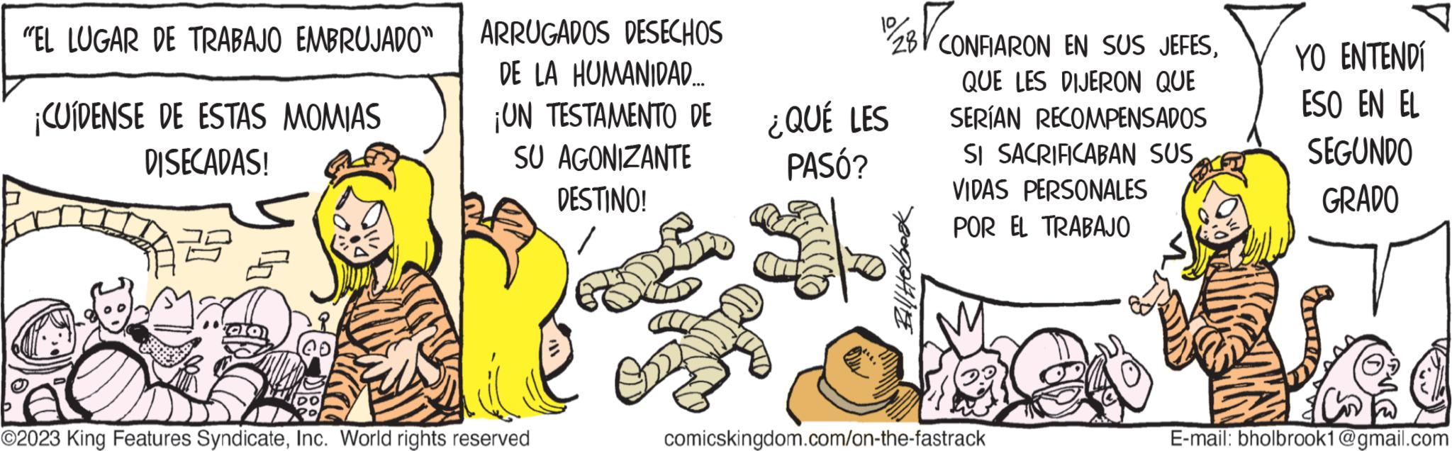 Event OCR: "EL LUGAR DE TRABAJO EMBRUJADO" ¡CUIDENSE DE ESTAS MOMIAS DISECADAS! ARRUGADOS DESECHOS DE LA HUMANIDAD.... ¡UN TESTAMENTO DE SU AGONIZANTE DESTINO! ©2023 King Features SyndicateInc. World rights reserved 12/28/CONFIARON EN SUS JEFESQUE LES DIJERON QUE SERÍAN RECOMPENSADOS SI SACRIFICABAN SUS VIDAS PERSONALES POR EL TRABAJO ¿QUÉ LES PASÓ? AID Bill Hobbook comicskingdom.com/on-the-fastrack YO ENTENDÍ ESO EN EL SEGUNDO GRADO E-mail: bholbrook1@gmail.com " EL LUGAR DE TRABAJO EMBRUJADO " ¡ CUIDENSE DE ESTAS MOMIAS DISECADAS ! ARRUGADOS DESECHOS DE LA HUMANIDAD .... ¡ UN TESTAMENTO DE SU AGONIZANTE DESTINO ! © 2023 King Features SyndicateInc. World rights reserved 12 / 28 / CONFIARON EN SUS JEFESQUE LES DIJERON QUE SERÍAN RECOMPENSADOS SI SACRIFICABAN SUS VIDAS PERSONALES POR EL TRABAJO ¿ QUÉ LES PASÓ ? AID Bill Hobbook comicskingdom.com/on-the-fastrack YO ENTENDÍ ESO EN EL SEGUNDO GRADO E - mail : bholbrook1@gmail.com