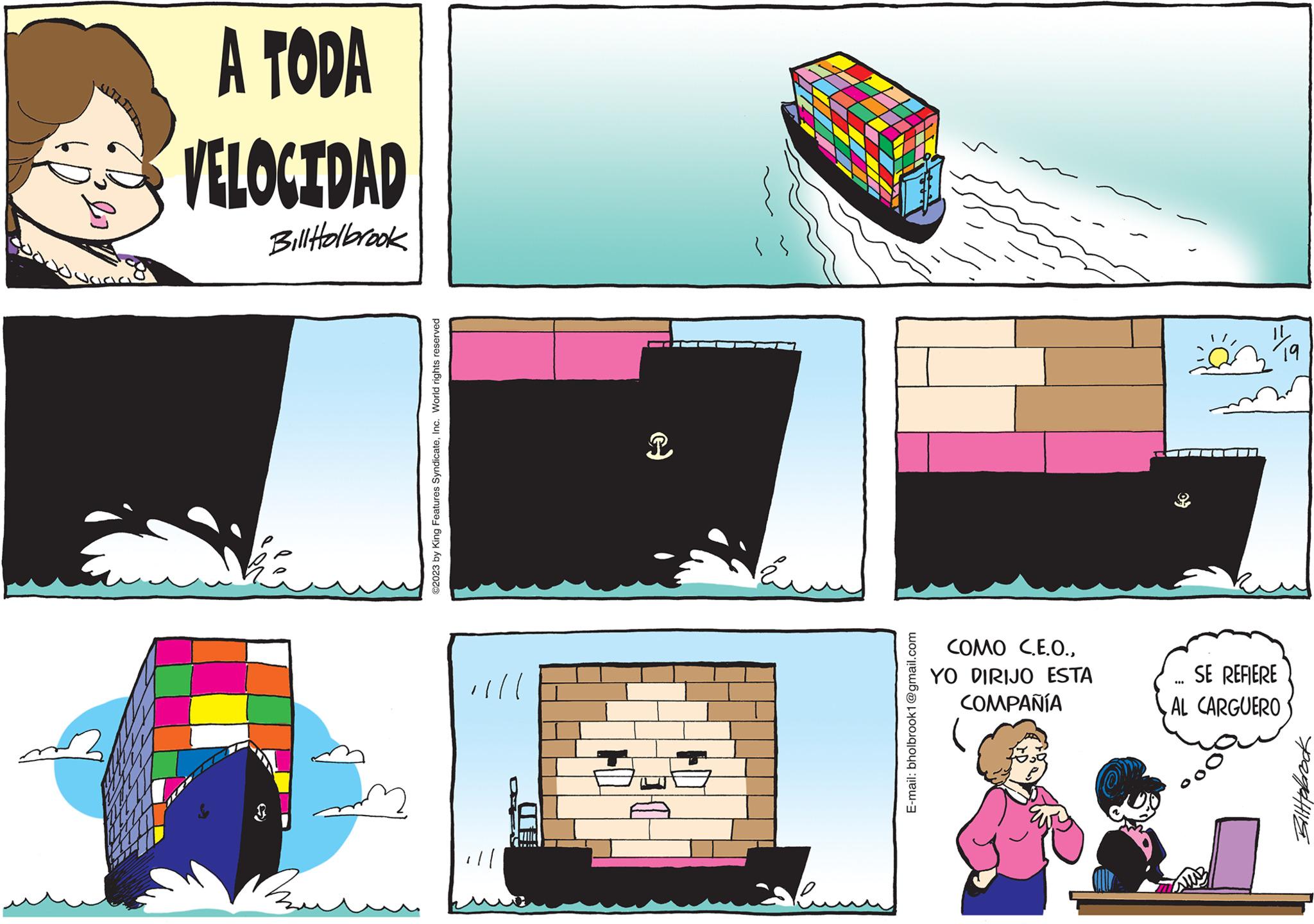 Illustration OCR: pl A TODA VELOCIDAD Bill Holbrook Bu ©2023 by King Features SyndicateInc. World rights reserved illl CO T bun E-mail: bholbrook1@gmail.com COMO C.E.O.YO DIRIJO ESTA COMPAÑÍA "la SE REFIERE AL CARGUERO *** Bilttelrock pl A TODA VELOCIDAD Bill Holbrook Bu © 2023 by King Features SyndicateInc. World rights reserved illl CO T bun E - mail : bholbrook1@gmail.com COMO C.E.O.YO DIRIJO ESTA COMPAÑÍA " la SE REFIERE AL CARGUERO *** Bilttelrock
