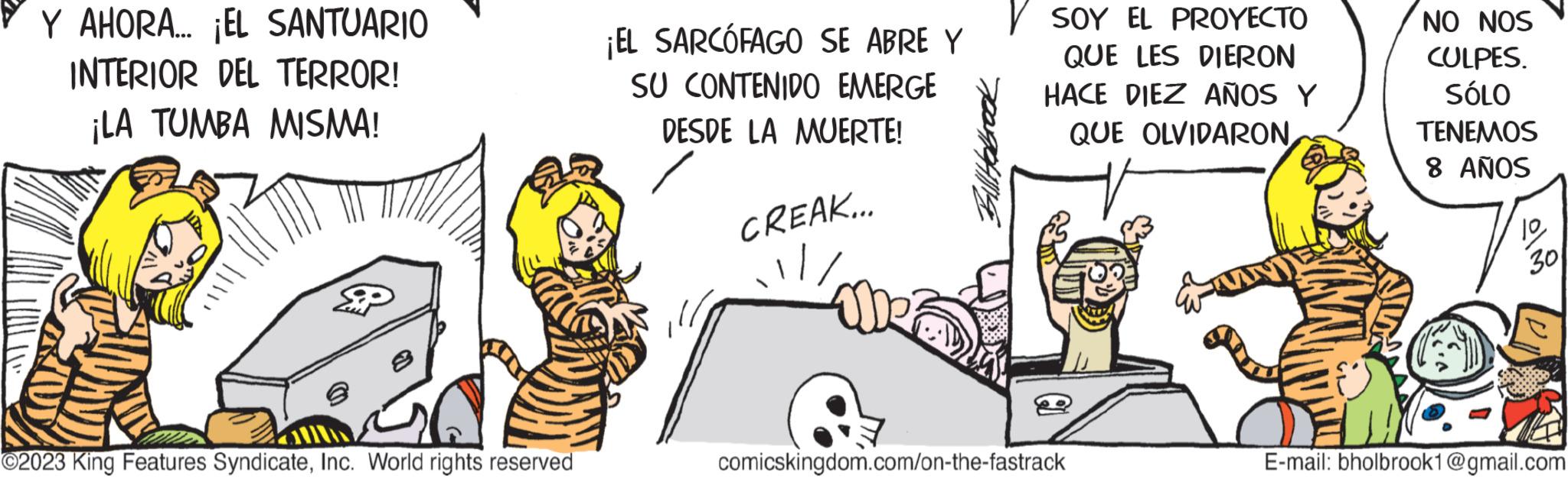 Event OCR: Y AHORA... ¡EL SANTUARIO INTERIOR DEL TERROR! ¡LA TUMBA MISMA! 2 ©2023 King Features SyndicateInc. World rights reserved ¡EL SARCÓFAGO SE ABRE Y SU CONTENIDO EMERGE DESDE LA MUERTE! CREAK... Bill Holbrook ISOY EL PROYECTO QUE LES DIERON HACE DIEZ AÑOS Y QUE OLVIDARON comicskingdom.com/on-the-fastrack NO NOS CULPES. SÓLO TENEMOS 8 AÑOS 1030 E-mail: bholbrook1@gmail.com Y AHORA ... ¡ EL SANTUARIO INTERIOR DEL TERROR ! ¡ LA TUMBA MISMA ! 2 © 2023 King Features SyndicateInc. World rights reserved ¡ EL SARCÓFAGO SE ABRE Y SU CONTENIDO EMERGE DESDE LA MUERTE ! CREAK ... Bill Holbrook ISOY EL PROYECTO QUE LES DIERON HACE DIEZ AÑOS Y QUE OLVIDARON comicskingdom.com/on-the-fastrack NO NOS CULPES . SÓLO TENEMOS 8 AÑOS 1030 E - mail : bholbrook1@gmail.com