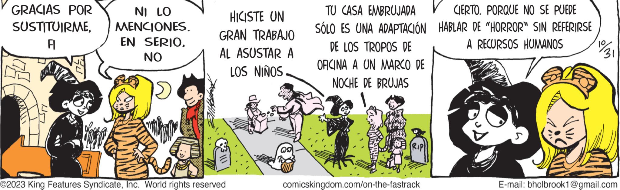 Art OCR: GRACIAS POR SUSTITUIRMEA NI LO MENCIONES. EN SERIONO HICISTE UN GRAN TRABAJO AL ASUSTAR A LOS NIÑOS O2023 King Features SyndicateInc. World rights reserved TU CASA EMBRUJADAV CIERTO. PORQUE NO SE PUEDE SÓLO ES UNA ADAPTACIÓN HABLAR DE "HORROR" SIN REFERIRSE A RECURSOS HUMANOS DE LOS TROPOS DE OFICINA A UN MARCO DE NOCHE DE BRUJAS comicskingdom.com/on-the-fastrack 1931 E-mail: bholbrook1@gmail.com GRACIAS POR SUSTITUIRMEA NI LO MENCIONES . EN SERIONO HICISTE UN GRAN TRABAJO AL ASUSTAR A LOS NIÑOS O2023 King Features SyndicateInc. World rights reserved TU CASA EMBRUJADAV CIERTO . PORQUE NO SE PUEDE SÓLO ES UNA ADAPTACIÓN HABLAR DE " HORROR " SIN REFERIRSE A RECURSOS HUMANOS DE LOS TROPOS DE OFICINA A UN MARCO DE NOCHE DE BRUJAS comicskingdom.com/on-the-fastrack 1931 E - mail : bholbrook1@gmail.com