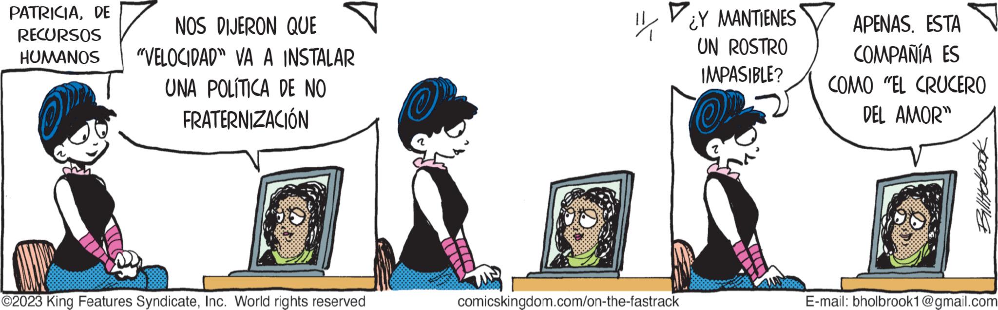 Fictional character OCR: PATRICIADE RECURSOS HUMANOS NOS DIJERON QUE "VELOCIDAD" VA A INSTALAR UNA POLÍTICA DE NO FRATERNIZACIÓN ?2023 King Features SyndicateInc. World rights reserved O comicskingdom.com/on-the-fastrack ¿Y MANTIENES UN ROSTRO IMPASIBLE? APENAS. ESTA COMPAÑÍA ES COMO "EL CRUCERO DEL AMOR" Billitobook E-mail: bholbrook1@gmail.com PATRICIADE RECURSOS HUMANOS NOS DIJERON QUE " VELOCIDAD " VA A INSTALAR UNA POLÍTICA DE NO FRATERNIZACIÓN ?2023 King Features SyndicateInc. World rights reserved O comicskingdom.com/on-the-fastrack ¿ Y MANTIENES UN ROSTRO IMPASIBLE ? APENAS . ESTA COMPAÑÍA ES COMO " EL CRUCERO DEL AMOR " Billitobook E - mail : bholbrook1@gmail.com
