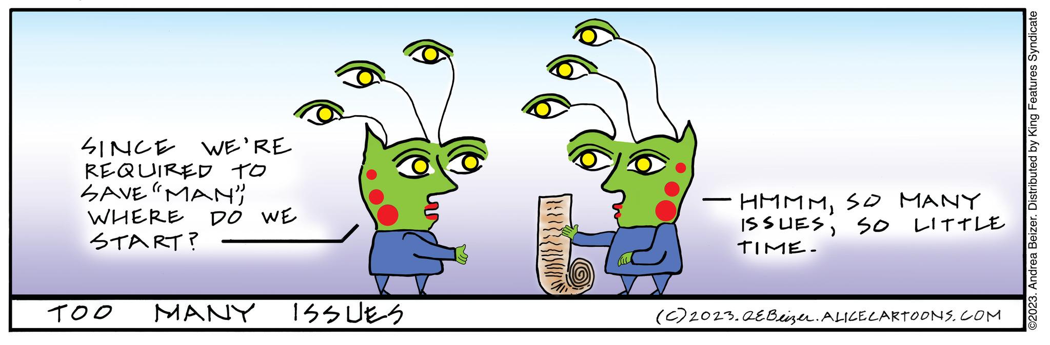 Happy OCR: SINCE WE'RE REQUIRED TO SAVE "MAN" WHERE START? TOO DO WE MANY ISSUES HMMMSO MANY ISSUESSO LITTLE TIME. (C) 2023.QE Beizer. ALICE CARTOONS.COM ©2023. Andrea Beizer. Distributed by King Features Syndicate SINCE WE'RE REQUIRED TO SAVE " MAN " WHERE START ? TOO DO WE MANY ISSUES HMMMSO MANY ISSUESSO LITTLE TIME . ( C ) 2023.QE Beizer . ALICE CARTOONS.COM © 2023 . Andrea Beizer . Distributed by King Features Syndicate