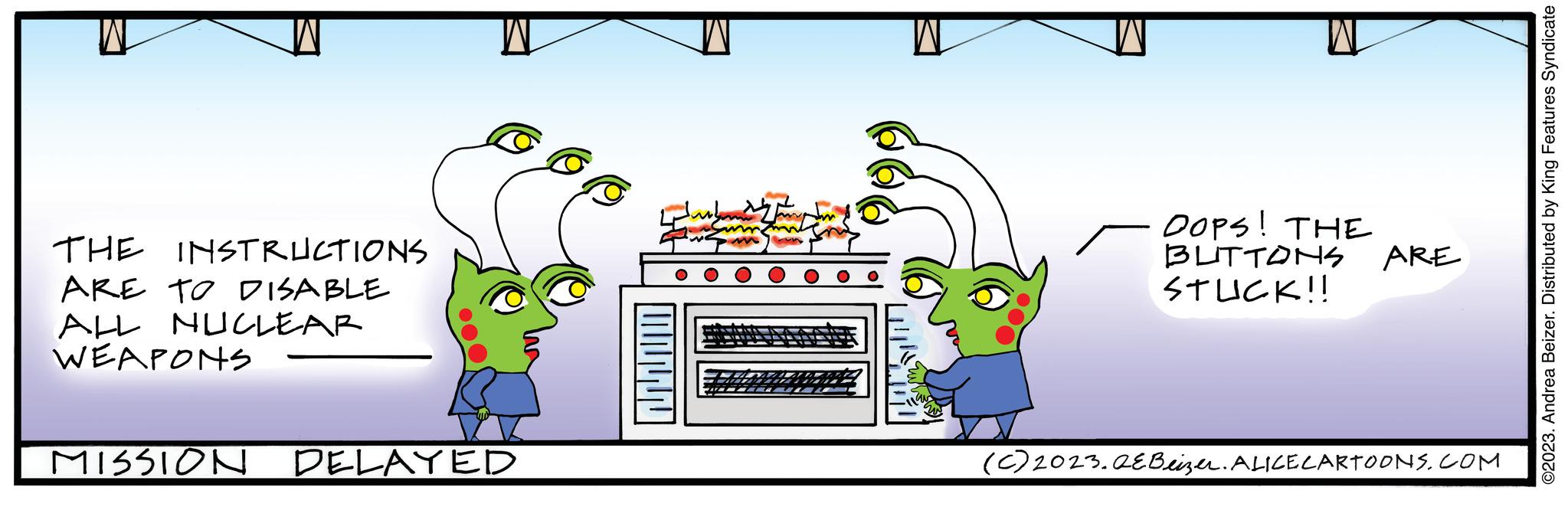 Font OCR: THE INSTRUCTIONS ARE TO DISABLE ALL NUCLEAR WEAPONS MISSION DELAYED OOPS! THE BUTTONS ARE STUCK!! (c) 2023.QEBeizer. ALICE CARTOONS.COM ©2023. Andrea Beizer. Distributed by King Features Syndicate THE INSTRUCTIONS ARE TO DISABLE ALL NUCLEAR WEAPONS MISSION DELAYED OOPS ! THE BUTTONS ARE STUCK !! ( c ) 2023.QEBeizer . ALICE CARTOONS.COM © 2023 . Andrea Beizer . Distributed by King Features Syndicate