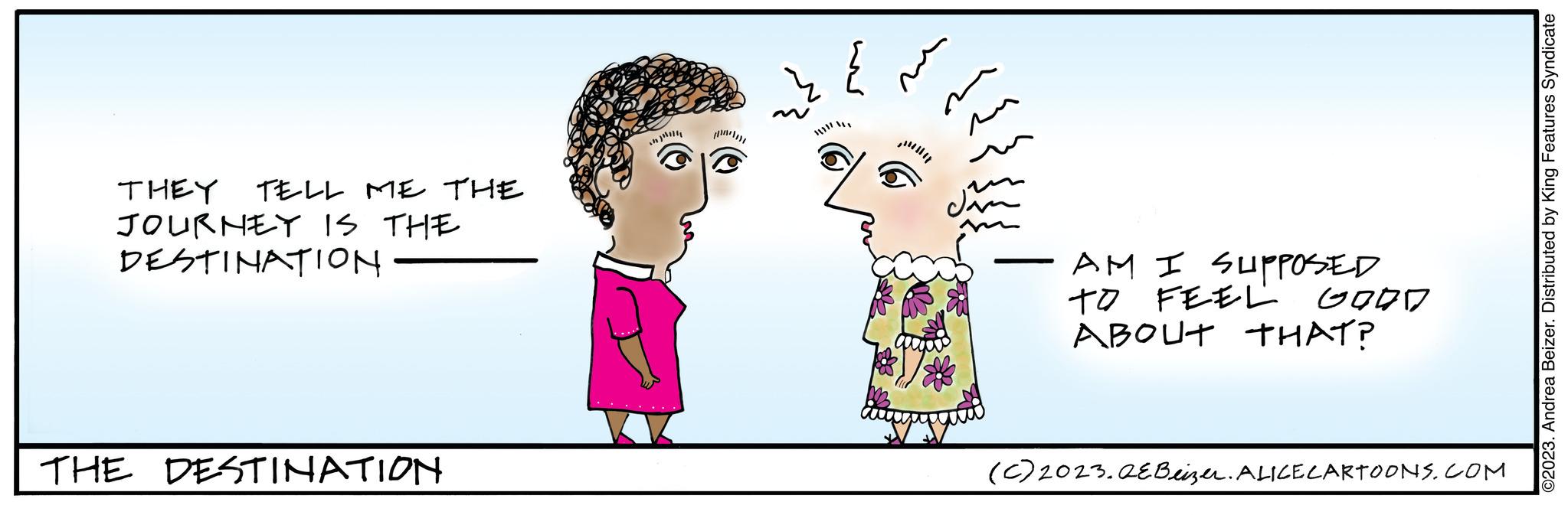 Happy OCR: TELL ME THE THEY JOURNEY IS THE DESTINATION THE DESTINATION ** AM I SUPPOSED TO FEEL ABOUT THAT? GOOD (c) 2023.QEBeizer. ALICE CARTOONS.COM ©2023. Andrea Beizer. Distributed by King Features Syndicate TELL ME THE THEY JOURNEY IS THE DESTINATION THE DESTINATION ** AM I SUPPOSED TO FEEL ABOUT THAT ? GOOD ( c ) 2023.QEBeizer . ALICE CARTOONS.COM © 2023 . Andrea Beizer . Distributed by King Features Syndicate