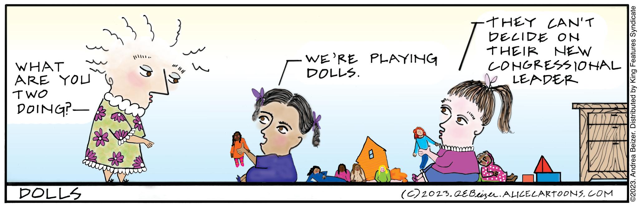 People OCR: WHAT ARE YOU TWO DOING? DOLLS #² || //| WE'RE PLAYING DOLLS. 0 THEY CAN'T DECIDE ON THEIR NEW CONGRESSIONAL LEADER (c) 2023.QEBeizer. ALICE CARTOONS.COM ?2023. Andrea Beizer. Distributed by King Features Syndicate WHAT ARE YOU TWO DOING ? DOLLS # ² || // | WE'RE PLAYING DOLLS . 0 THEY CAN'T DECIDE ON THEIR NEW CONGRESSIONAL LEADER ( c ) 2023.QEBeizer . ALICE CARTOONS.COM ?2023 . Andrea Beizer . Distributed by King Features Syndicate