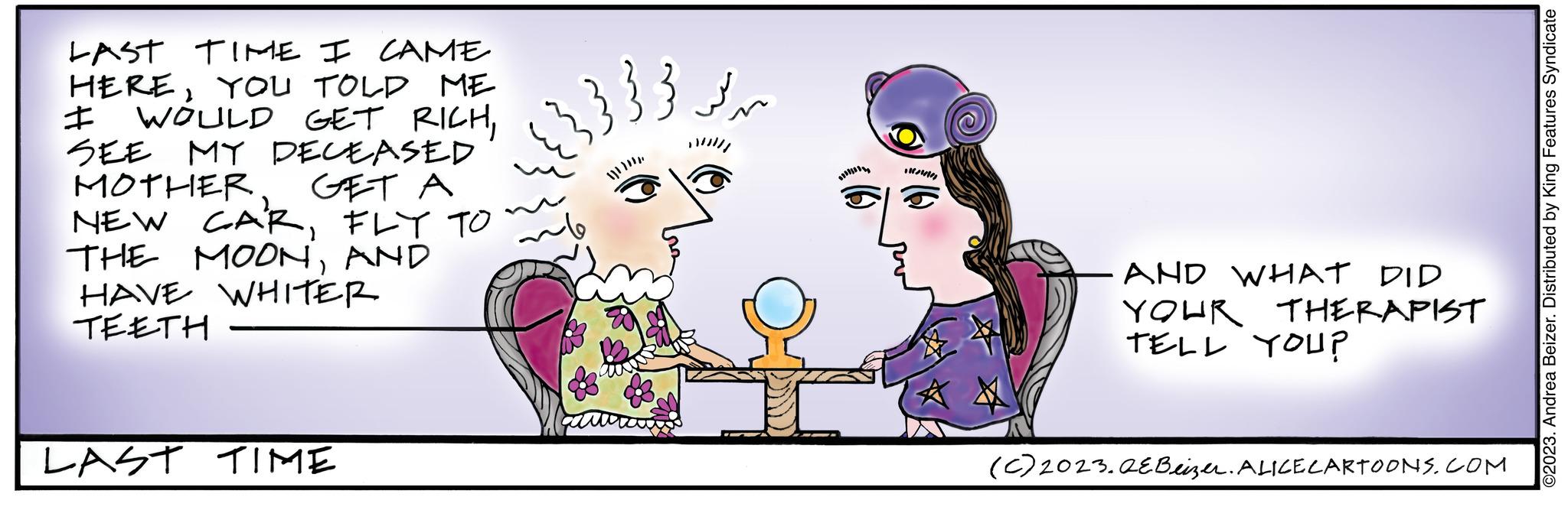 Art OCR: LAST TIME I CAME HEREYOU TOLD ME I WOULD GET RICHSEE MY DECEASED MOTHER GET A NEW CARFLY TO THE MOONAND HAVE WHITER TEETH LAST TIME 33???? Rom AND WHAT DID YOUR TELL YOU? THERAPIST (c) 2023.QEBeizer. ALICE CARTOONS.COM ©2023. Andrea Beizer. Distributed by King Features Syndicate LAST TIME I CAME HEREYOU TOLD ME I WOULD GET RICHSEE MY DECEASED MOTHER GET A NEW CARFLY TO THE MOONAND HAVE WHITER TEETH LAST TIME 33???? Rom AND WHAT DID YOUR TELL YOU ? THERAPIST ( c ) 2023.QEBeizer . ALICE CARTOONS.COM © 2023 . Andrea Beizer . Distributed by King Features Syndicate