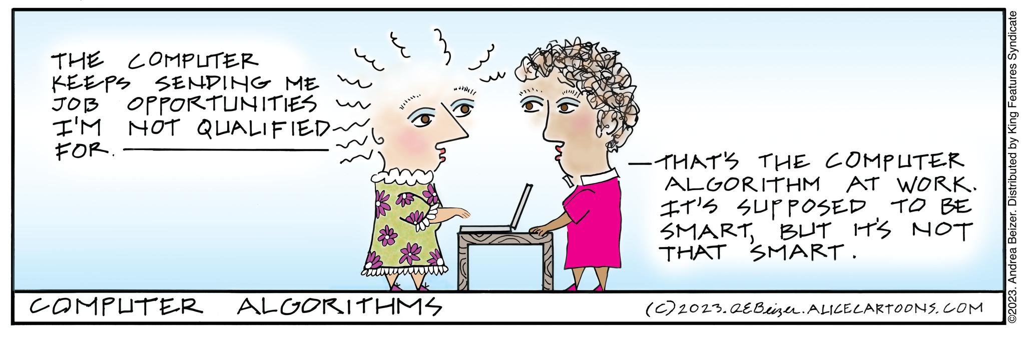 Rectangle OCR: THE COMPLITER KEEPS SENDING ME JOB OPPORTUNITIES I'M NOT QUALIFIED ~ FOR. COMPUTER ALGORITHMS All —THAT'S THE COMPLITER ALGORITHM AT WORK. IT'S SUPPOSED TO BE SMARTBUT IT'S NOT THAT SMART. (c) 2023.QEBeizer. ALICE CARTOONS.COM ©2023. Andrea Beizer. Distributed by King Features Syndicate THE COMPLITER KEEPS SENDING ME JOB OPPORTUNITIES I'M NOT QUALIFIED ~ FOR . COMPUTER ALGORITHMS All —THAT'S THE COMPLITER ALGORITHM AT WORK . IT'S SUPPOSED TO BE SMARTBUT IT'S NOT THAT SMART . ( c ) 2023.QEBeizer . ALICE CARTOONS.COM © 2023 . Andrea Beizer . Distributed by King Features Syndicate
