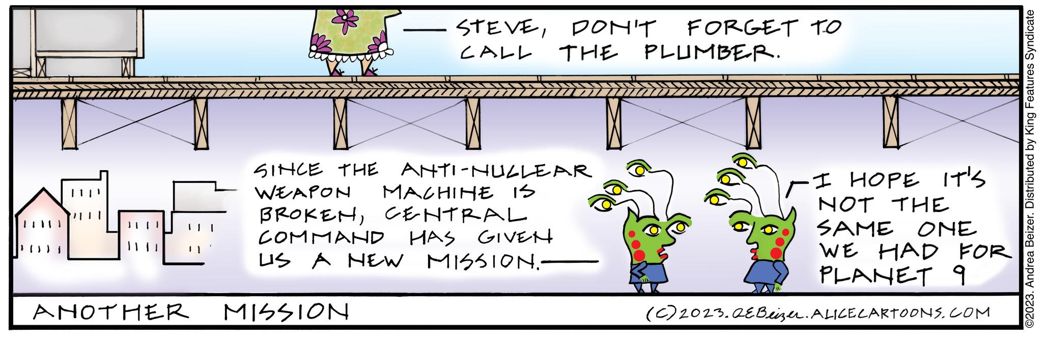 Event OCR: ANOTHER STEVEDON'T FORGET TO CALL THE PLUMBER. SINCE THE ANTI-NULLEAR MACHINE IS WEAPON BROKENCENTRAL COMMAND HAS GIVEN US A NEW MISSION.- MISSION I HOPE IT'S NOT THE SAME ONE WE HAD FOR PLANET 9 (c) 2023.QEBeizer. ALICE CARTOONS.COM ©2023. Andrea Beizer. Distributed by King Features Syndicate ANOTHER STEVEDON'T FORGET TO CALL THE PLUMBER . SINCE THE ANTI - NULLEAR MACHINE IS WEAPON BROKENCENTRAL COMMAND HAS GIVEN US A NEW MISSION. MISSION I HOPE IT'S NOT THE SAME ONE WE HAD FOR PLANET 9 ( c ) 2023.QEBeizer . ALICE CARTOONS.COM © 2023 . Andrea Beizer . Distributed by King Features Syndicate