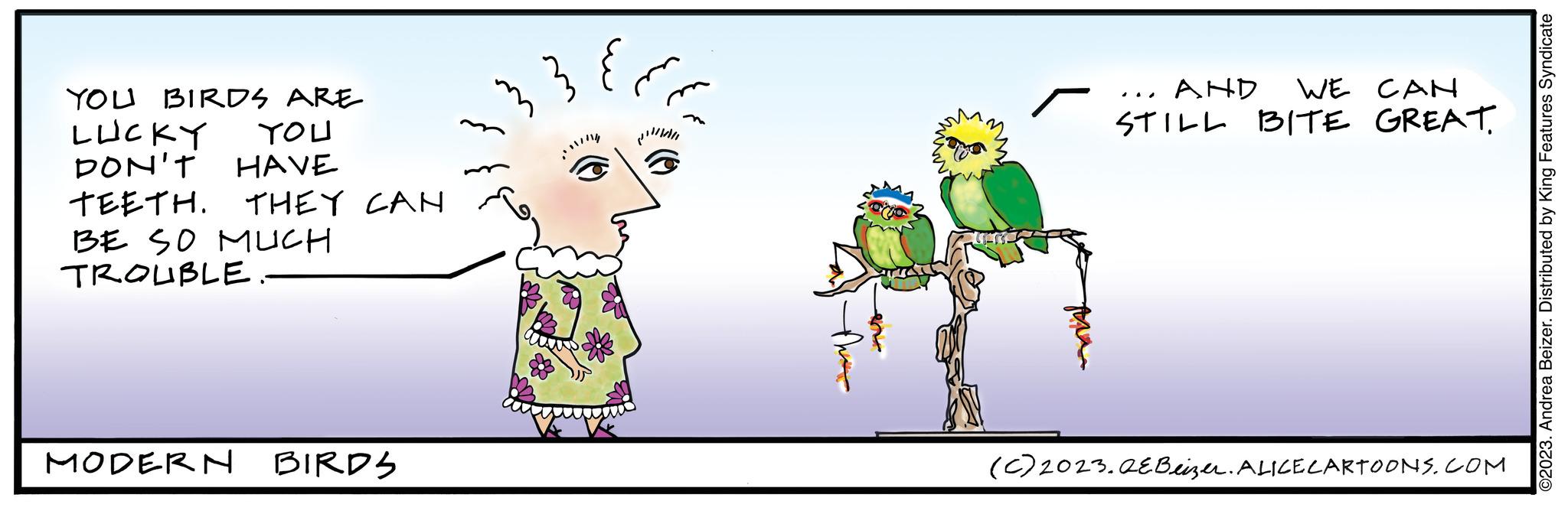 Adaptation OCR: YOU BIRDS ARE LUCKY YOU DON'T HAVE TEETH. THEY CAN BE SO MUCH TROUBLE MODERN BIRDS ?? 33 AND WE CAN STILL BITE GREAT. ... (C) 2023.QE Beizer. ALICE CARTOONS.COM ©2023. Andrea Beizer. Distributed by King Features Syndicate YOU BIRDS ARE LUCKY YOU DON'T HAVE TEETH . THEY CAN BE SO MUCH TROUBLE MODERN BIRDS ?? 33 AND WE CAN STILL BITE GREAT . ... ( C ) 2023.QE Beizer . ALICE CARTOONS.COM © 2023 . Andrea Beizer . Distributed by King Features Syndicate