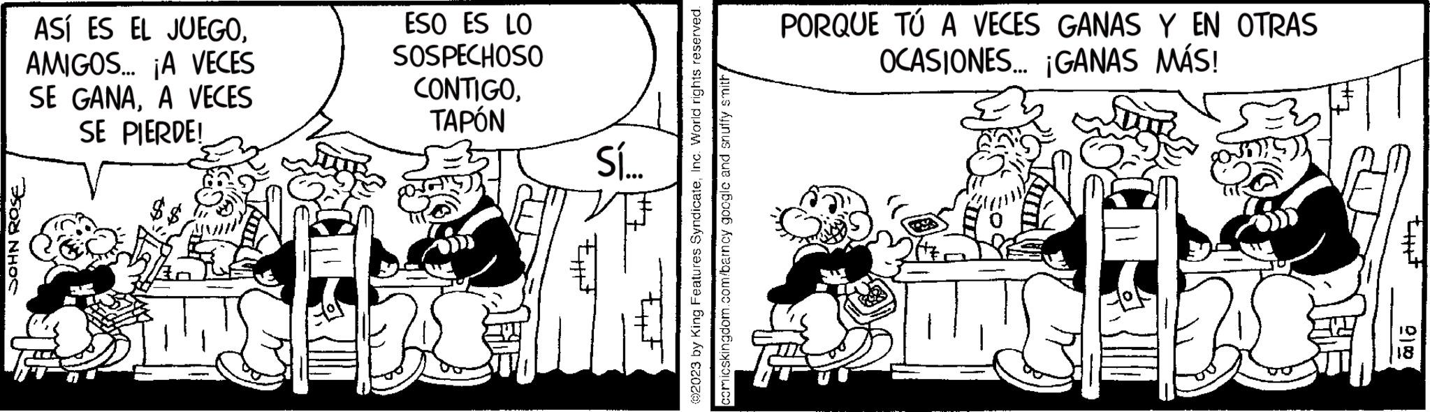 Illustration OCR: JOHN ROSE ASÍ ES EL JUEGOAMIGOS... ¡A VECES SE GANAA VECES SE PIERDE! ESO ES LO SOSPECHOSO CONTIGOTAPÓN Sí... Eitt itz Ext ©2023 by King Features SyndicateInc. World rights reserved. comicskingdom.com/barncy google and snuffy smith PORQUE TÚ A VECES GANAS Y EN OTRAS OCASIONES... ¡GANAS MÁS! 34. that cla JOHN ROSE ASÍ ES EL JUEGOAMIGOS ... ¡ A VECES SE GANAA VECES SE PIERDE ! ESO ES LO SOSPECHOSO CONTIGOTAPÓN Sí ... Eitt itz Ext © 2023 by King Features SyndicateInc. World rights reserved . comicskingdom.com/barncy google and snuffy smith PORQUE TÚ A VECES GANAS Y EN OTRAS OCASIONES ... ¡ GANAS MÁS ! 34 . that cla