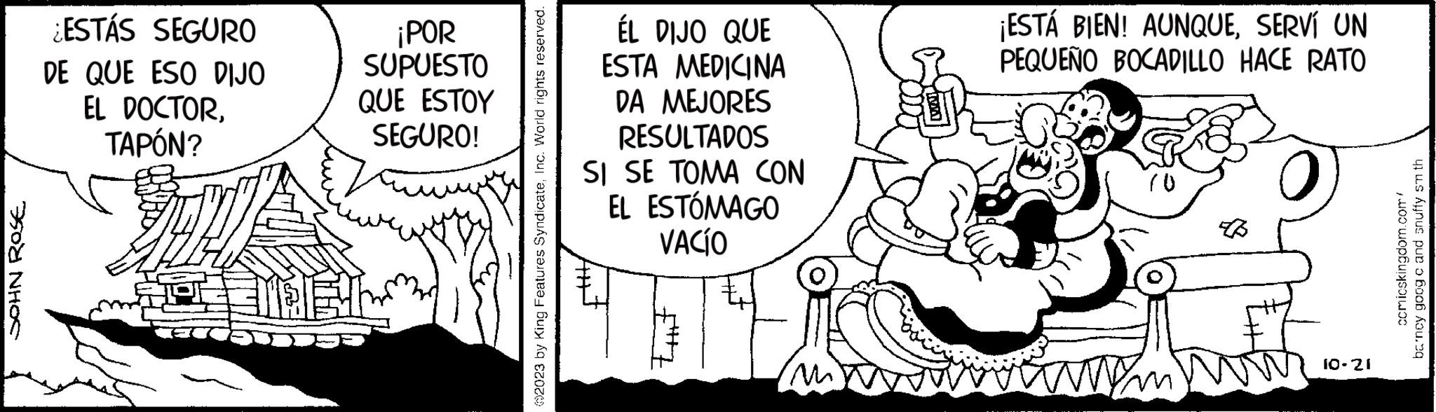 Line art OCR: JOHN ROSE ¿ESTÁS SEGURO DE QUE ESO DIJO EL DOCTORTAPÓN? ¡POR SUPUESTO QUE ESTOY SEGURO! 2023 by King Features SyndicateInc. World rights reserved. ÉL DIJO QUE ESTA MEDICINA DA MEJORES RESULTADOS SI SE TOMA CON EL ESTÓMAGO VACÍO tut M ¡ESTÁ BIEN! AUNQUESERVÍ UN PEQUEÑO BOCADILLO HACE RATO 10 ma 10-21 comicskingdom.com/ barney goog c and snuffy smth JOHN ROSE ¿ ESTÁS SEGURO DE QUE ESO DIJO EL DOCTORTAPÓN ? ¡ POR SUPUESTO QUE ESTOY SEGURO ! 2023 by King Features SyndicateInc. World rights reserved . ÉL DIJO QUE ESTA MEDICINA DA MEJORES RESULTADOS SI SE TOMA CON EL ESTÓMAGO VACÍO tut M ¡ ESTÁ BIEN ! AUNQUESERVÍ UN PEQUEÑO BOCADILLO HACE RATO 10 ma 10-21 comicskingdom.com/ barney goog c and snuffy smth