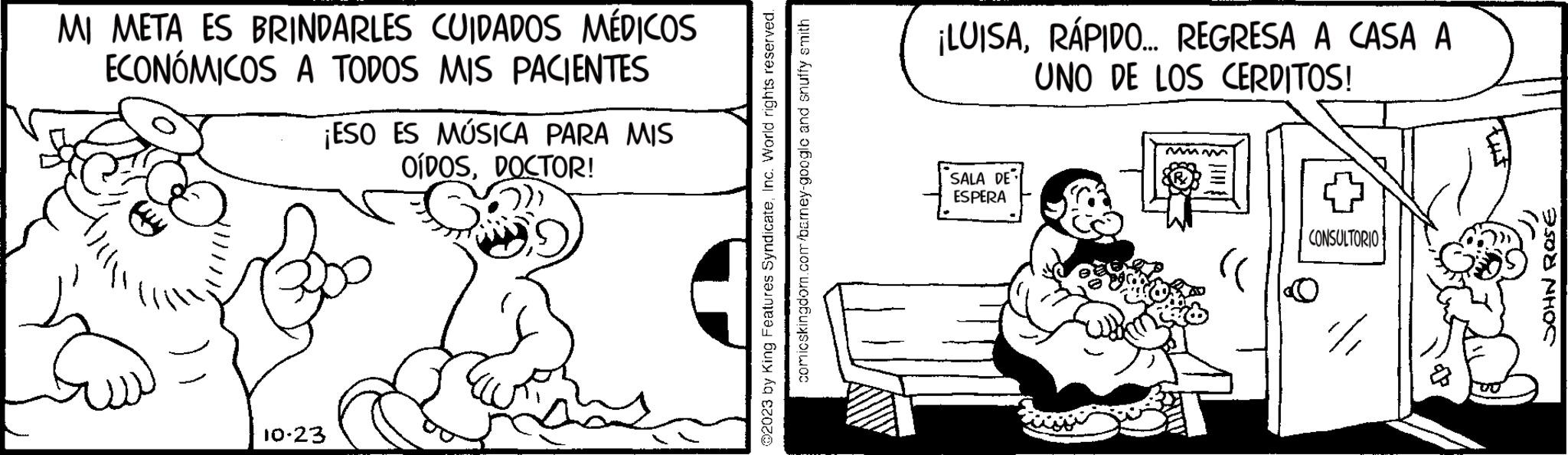Parallel OCR: MI META ES BRINDARLES CUIDADOS MÉDICOS ECONÓMICOS A TODOS MIS PACIENTES ¡ESO ES MÚSICA PARA MIS OÍDOSDOCTOR! 10-23 ?2023 by King Features SyndicateInc. World rights reserved. comicskingdom.com/barney-google and snuffy smith ¡LUISARÁPIDO... REGRESA A CASA A UNO DE LOS CERDITOS! SALA DE ESPERA mmm CONSULTORIO 100 4 tut 2508 NHOS MI META ES BRINDARLES CUIDADOS MÉDICOS ECONÓMICOS A TODOS MIS PACIENTES ¡ ESO ES MÚSICA PARA MIS OÍDOSDOCTOR ! 10-23 ?2023 by King Features SyndicateInc. World rights reserved . comicskingdom.com/barney-google and snuffy smith ¡ LUISARÁPIDO ... REGRESA A CASA A UNO DE LOS CERDITOS ! SALA DE ESPERA mmm CONSULTORIO 100 4 tut 2508 NHOS