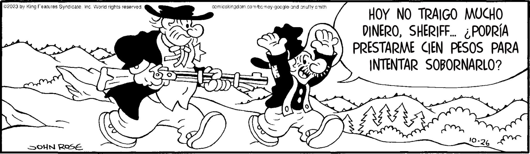 Font OCR: 2023 by King Features Syndicate. Inc. World rights reserved. JOHN ROSE comicskingdom.com/bamey-google-and on uffy smith D HOY NO TRAIGO MUCHO DINEROSHERIFF... ¿PODRÍA PRESTARME CIEN PESOS PARA INTENTAR SOBORNARLO? 10-26 2023 by King Features Syndicate . Inc. World rights reserved . JOHN ROSE comicskingdom.com/bamey-google-and on uffy smith D HOY NO TRAIGO MUCHO DINEROSHERIFF ... ¿ PODRÍA PRESTARME CIEN PESOS PARA INTENTAR SOBORNARLO ? 10-26