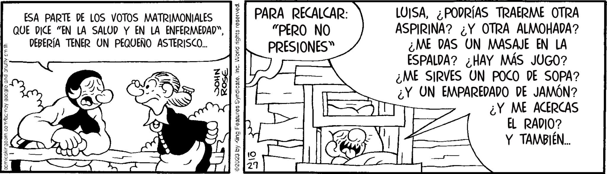 Handwriting OCR: comicskingcom.com/bancy google and shuffy em thi ESA PARTE DE LOS VOTOS MATRIMONIALES QUE DICE "EN LA SALUD Y EN LA ENFERMEDAD"DEBERÍA TENER UN PEQUEÑO ASTERISCO... NHOC ROSE @2023 by King Features Syndicate. Inc. World rights reserved. PARA RECALCAR: "PERO NO PRESIONES" 015 LUISA¿PODRÍAS TRAERME OTRA ASPIRINA? ¿Y OTRA ALMOHADA? ¿ME DAS UN MASAJE EN LA ESPALDA? ¿HAY MÁS JUGO? ¿ME SIRVES UN POCO DE SOPA? ¿Y UN EMPAREDADO DE JAMÓN? ¿Y ME ACERCAS EL RADIO? Y TAMBIÉN.... comicskingcom.com/bancy google and shuffy em thi ESA PARTE DE LOS VOTOS MATRIMONIALES QUE DICE " EN LA SALUD Y EN LA ENFERMEDAD "DEBERÍA TENER UN PEQUEÑO ASTERISCO ... NHOC ROSE @ 2023 by King Features Syndicate . Inc. World rights reserved . PARA RECALCAR : " PERO NO PRESIONES " 015 LUISA¿ PODRÍAS TRAERME OTRA ASPIRINA ? ¿ Y OTRA ALMOHADA ? ¿ ME DAS UN MASAJE EN LA ESPALDA ? ¿ HAY MÁS JUGO ? ¿ ME SIRVES UN POCO DE SOPA ? ¿ Y UN EMPAREDADO DE JAMÓN ? ¿ Y ME ACERCAS EL RADIO ? Y TAMBIÉN ....