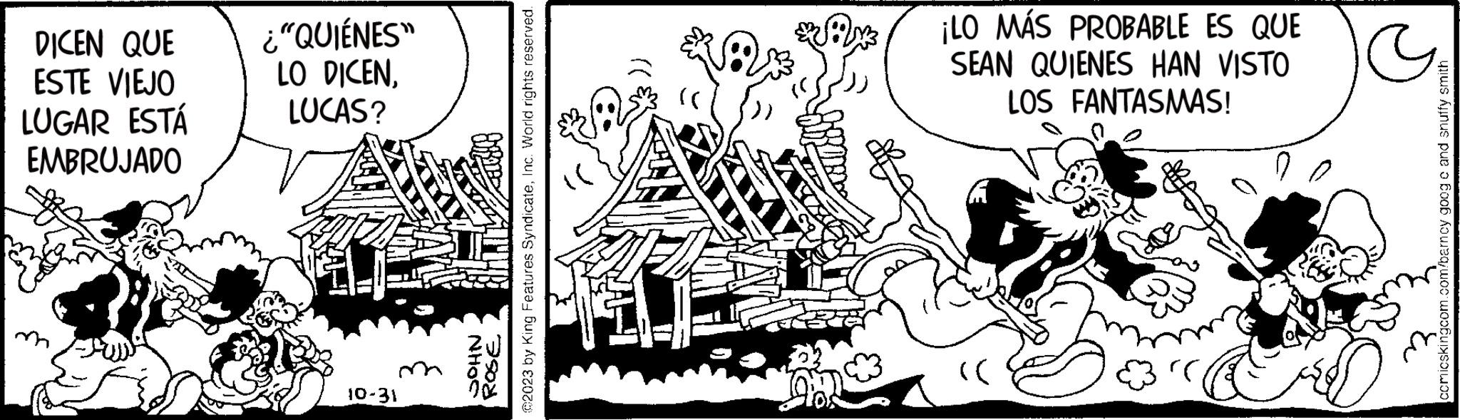 Adaptation OCR: DICEN QUE ESTE VIEJO LUGAR ESTÁ EMBRUJADO ¿"QUIÉNES" LO DICENLUCAS? 10-31 ©2023 by King Features SyndicateInc. World rights reserved. JOHN ROSE 1 EMOS ¡LO MÁS PROBABLE ES QUE SEAN QUIENES HAN VISTO LOS FANTASMAS! :)) comicskingcom.com/barncy goog e and snuffy smith DICEN QUE ESTE VIEJO LUGAR ESTÁ EMBRUJADO ¿ " QUIÉNES " LO DICENLUCAS ? 10-31 © 2023 by King Features SyndicateInc. World rights reserved . JOHN ROSE 1 EMOS ¡ LO MÁS PROBABLE ES QUE SEAN QUIENES HAN VISTO LOS FANTASMAS ! :) ) comicskingcom.com/barncy goog e and snuffy smith
