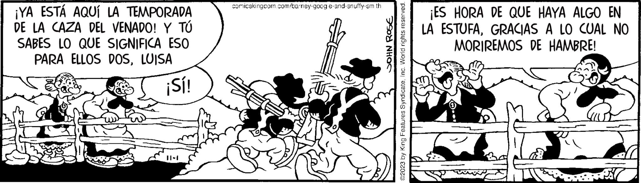 Drawing OCR: ¡YA ESTÁ AQUÍ LA TEMPORADA DE LA CAZA DEL VENADO! Y TÚ SABES LO QUE SIGNIFICA ESO PARA ELLOS DOSLUISA ¡Sí! IM comicskingcom.com/barney-goog e-and-snuffy-sm th SE ON TO THE SERIES JOHN ROSE ©2023 by King Features SyndicateInc. World rights reserved. ¡ES HORA DE QUE HAYA ALGO EN LA ESTUFAGRACIAS A LO CUAL NO MORIREMOS DE HAMBRE! ¡ YA ESTÁ AQUÍ LA TEMPORADA DE LA CAZA DEL VENADO ! Y TÚ SABES LO QUE SIGNIFICA ESO PARA ELLOS DOSLUISA ¡ Sí ! IM comicskingcom.com/barney-goog e - and - snuffy - sm th SE ON TO THE SERIES JOHN ROSE © 2023 by King Features SyndicateInc. World rights reserved . ¡ ES HORA DE QUE HAYA ALGO EN LA ESTUFAGRACIAS A LO CUAL NO MORIREMOS DE HAMBRE !