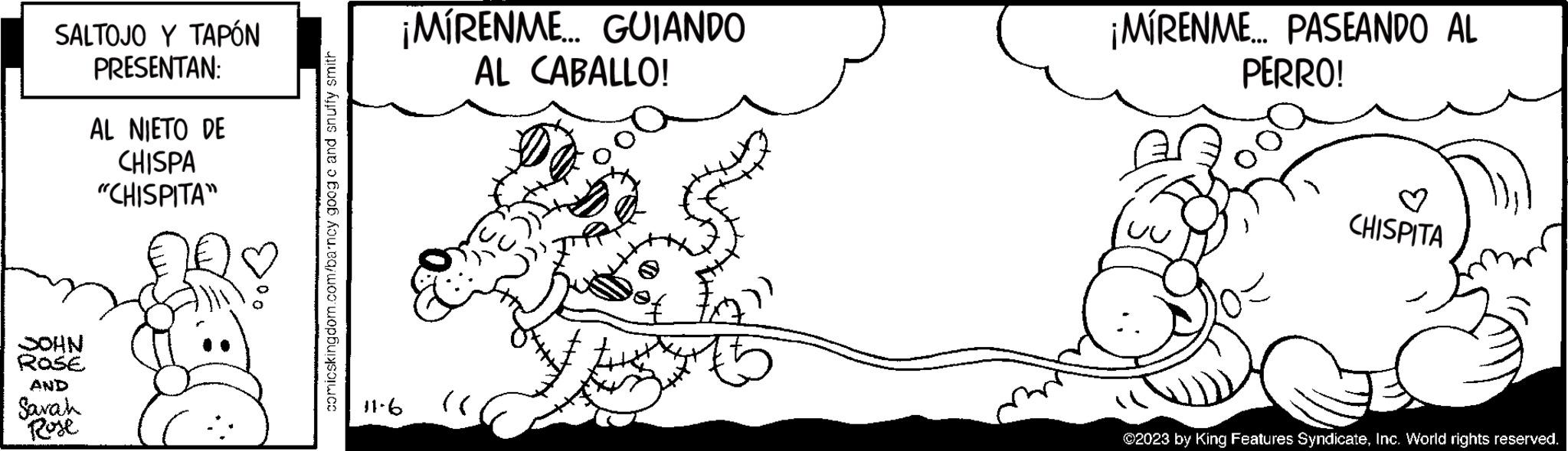 Font OCR: SALTOJO Y TAPÓN PRESENTAN: JOHN ROSE AND Sarah Rose AL NIETO DE CHISPA "CHISPITA" comicskingdom.com/barncy goog c and snuffy smith ¡MÍRENME... GUIANDO AL CABALLO! 11.6 £227 ¡MIRENME... PASEANDO AL PERRO! CHISPITA ?2023 by King Features SyndicateInc. World rights reserved. SALTOJO Y TAPÓN PRESENTAN : JOHN ROSE AND Sarah Rose AL NIETO DE CHISPA " CHISPITA " comicskingdom.com/barncy goog c and snuffy smith ¡ MÍRENME ... GUIANDO AL CABALLO ! 11.6 £ 227 ¡ MIRENME ... PASEANDO AL PERRO ! CHISPITA ?2023 by King Features SyndicateInc. World rights reserved .