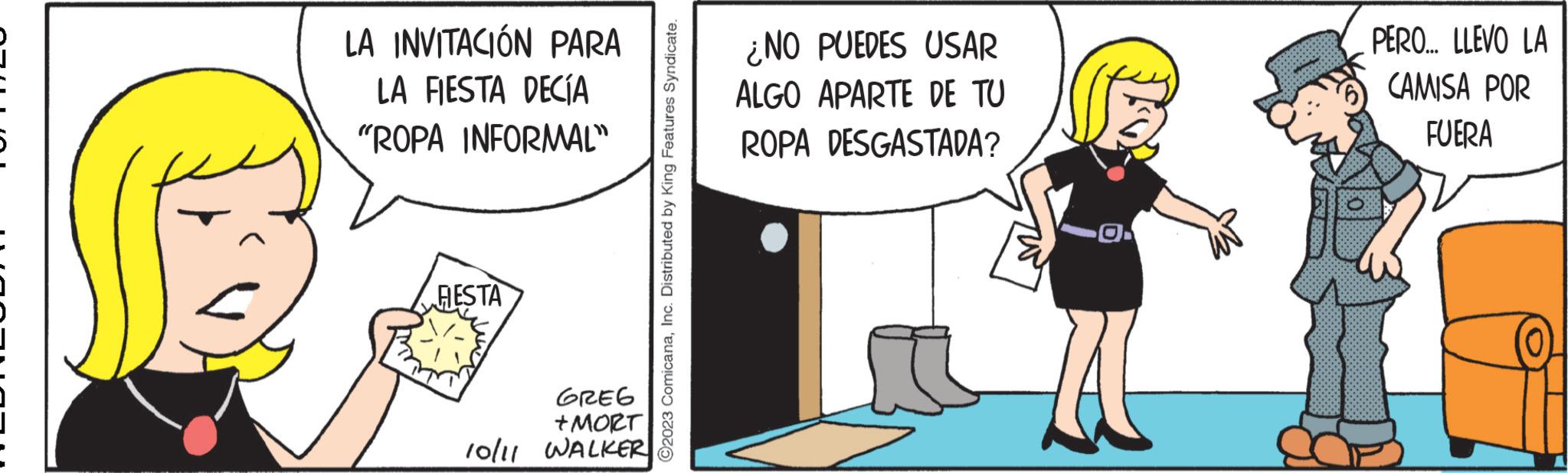 Illustration OCR: LA INVITACIÓN PARA LA FIESTA DECÍA "ROPA INFORMAL" HESTA GREG +MORT 10/11 WALKER ?2023 ComicanaInc. Distributed by King Features Syndicate. ¿NO PUEDES USAR ALGO APARTE DE TU ROPA DESGASTADA? PERO... LLEVO LA CAMISA POR FUERA LA INVITACIÓN PARA LA FIESTA DECÍA " ROPA INFORMAL " HESTA GREG + MORT 10/11 WALKER ?2023 ComicanaInc. Distributed by King Features Syndicate . ¿ NO PUEDES USAR ALGO APARTE DE TU ROPA DESGASTADA ? PERO ... LLEVO LA CAMISA POR FUERA