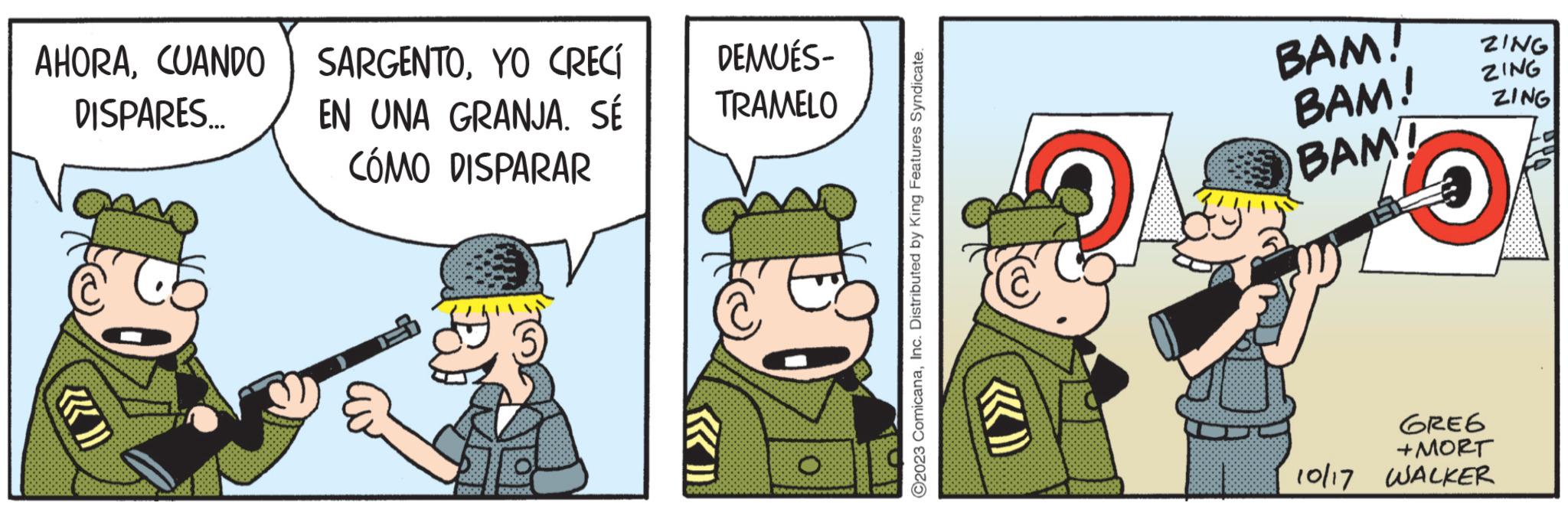 Conversation OCR: AHORAYO CRECÍ DISPARES... EN UNA GRANJA. SÉ CÓMO DISPARAR (5) DEMUÉS- TRAMELO 2023 ComicanaInc. Distributed by King Features Syndicate. BAM! BAM! BAM! ZING ZING ZING GREG +MORT 10/17 WALKER AHORACUANDO SARGENTOYO CRECÍ DISPARES ... EN UNA GRANJA . SÉ CÓMO DISPARAR ( 5 ) DEMUÉS TRAMELO 2023 ComicanaInc. Distributed by King Features Syndicate . BAM ! BAM ! BAM ! ZING ZING ZING GREG + MORT 10/17 WALKER