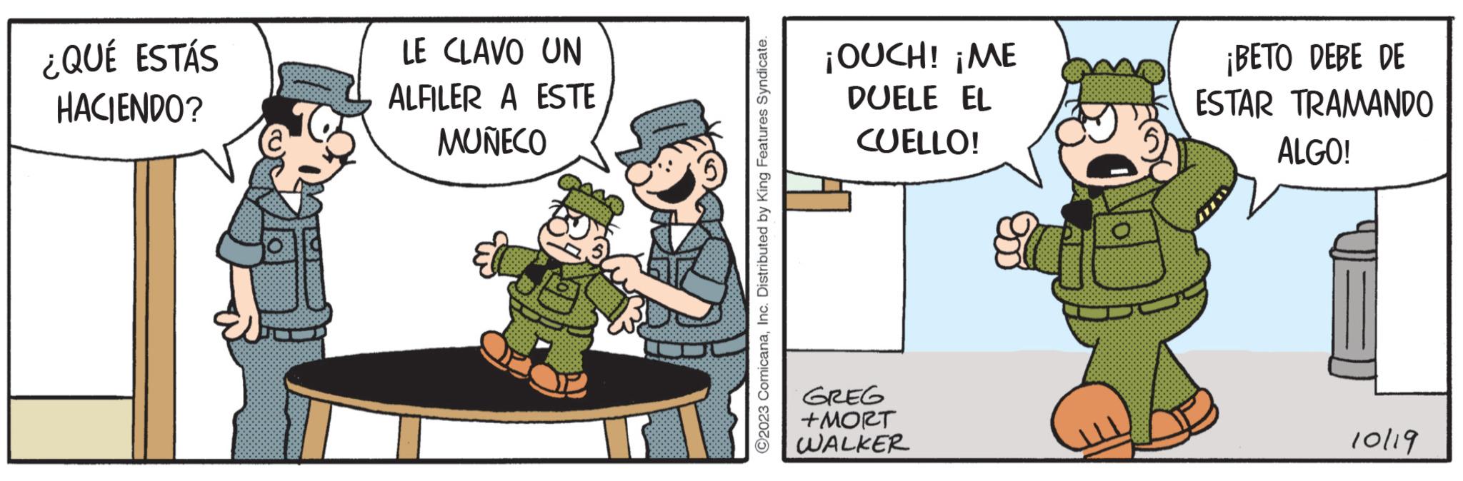 Fictional character OCR: ¿QUÉ ESTÁS HACIENDO? LE CLAVO UN ALFILER A ESTE MUÑECO ?2023 ComicanaInc. Distributed by King Features Syndicate. ¡OUCH! ¡ME DUELE EL CUELLO! GREG +MORT WALKER ¡BETO DEBE DE ESTAR TRAMANDO ALGO! 10/19 ¿ QUÉ ESTÁS HACIENDO ? LE CLAVO UN ALFILER A ESTE MUÑECO ?2023 ComicanaInc. Distributed by King Features Syndicate . ¡ OUCH ! ¡ ME DUELE EL CUELLO ! GREG + MORT WALKER ¡ BETO DEBE DE ESTAR TRAMANDO ALGO ! 10/19
