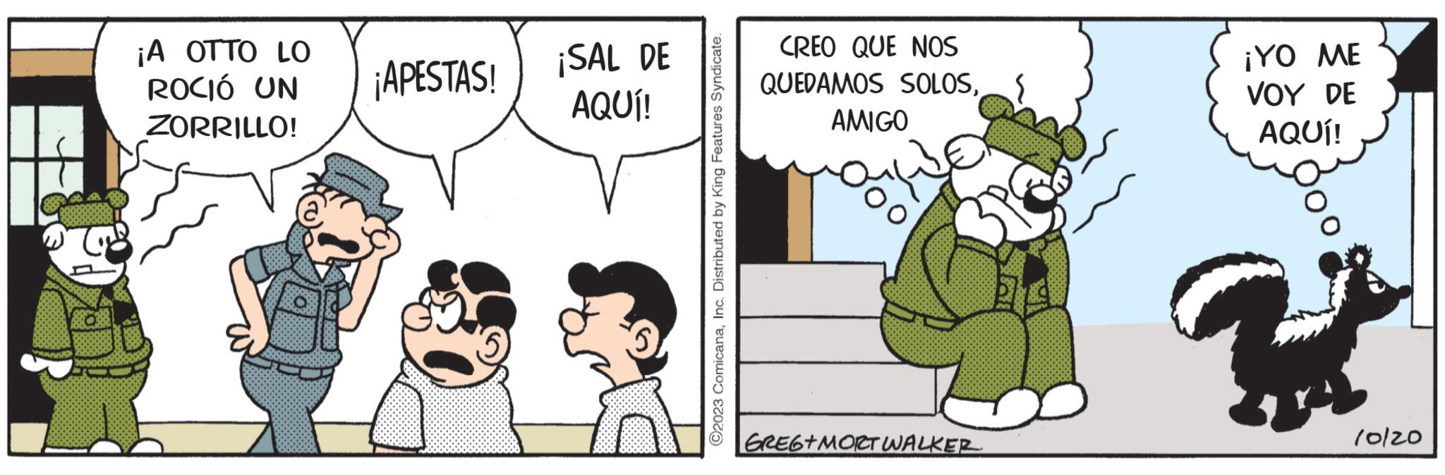 Conversation OCR: ¡A OTTO LO ROCIÓ UN ZORRILLO! ¡APESTAS! ¡SAL DE AQUÍ! ?2023 ComicanaInc. Distributed by King Features Syndicate. CREO QUE NOS QUEDAMOS SOLOSAMIGO Dalila GREGT MORT WALKER ¡YO ME VOY DE AQUÍ! U 10/20 ¡ A OTTO LO ROCIÓ UN ZORRILLO ! ¡ APESTAS ! ¡ SAL DE AQUÍ ! ?2023 ComicanaInc. Distributed by King Features Syndicate . CREO QUE NOS QUEDAMOS SOLOSAMIGO Dalila GREGT MORT WALKER ¡ YO ME VOY DE AQUÍ ! U 10/20