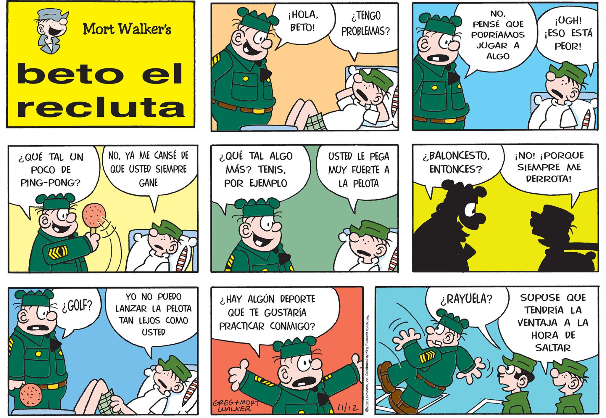 Yellow OCR: Mort Walker's beto el recluta ¿QUÉ TAL UN POCO DE PING-PONG? ¿GOLF? NOYA ME CANSÉ DE QUE USTED SIEMPRE GANE YO NO PUEDO LANZAR LA PELOTA TAN LEJOS COMO USTED ¿QUÉ TAL ALGO MÁS? TENISPOR EJEMPLO ¡HOLABETO! ¿HAY ALGÚN DEPORTE QUE TE GUSTARÍA PRACTICAR CONMIGO? (112 GREG+MORT WWALKER ¿TENGO PROBLEMAS? USTED LE PEGA MUY FUERTE A LA PELOTA 11/12 ?2023 ComicanaInc. Distributed by King Features Syndicate. & co NOPENSÉ QUE PODRÍAMOS JUGAR A ALGO ¿BALONCESTOENTONCES? ¿RAYUELA? ¡UGH! ¡ESO ESTÁ PEOR! ¡NO! ¡PORQUE SIEMPRE ME DERROTA! SUPUSE QUE TENDRÍA LA VENTAJA A LA HORA DE SALTAR Mort Walker's beto el recluta ¿ QUÉ TAL UN POCO DE PING - PONG ? ¿ GOLF ? NOYA ME CANSÉ DE QUE USTED SIEMPRE GANE YO NO PUEDO LANZAR LA PELOTA TAN LEJOS COMO USTED ¿ QUÉ TAL ALGO MÁS ? TENISPOR EJEMPLO ¡ HOLABETO ! ¿ HAY ALGÚN DEPORTE QUE TE GUSTARÍA PRACTICAR CONMIGO ? ( 112 GREG + MORT WWALKER ¿ TENGO PROBLEMAS ? USTED LE PEGA MUY FUERTE A LA PELOTA 11/12 ?2023 ComicanaInc. Distributed by King Features Syndicate . & co NOPENSÉ QUE PODRÍAMOS JUGAR A ALGO ¿ BALONCESTOENTONCES ? ¿ RAYUELA ? ¡ UGH ! ¡ ESO ESTÁ PEOR ! ¡ NO ! ¡ PORQUE SIEMPRE ME DERROTA ! SUPUSE QUE TENDRÍA LA VENTAJA A LA HORA DE SALTAR