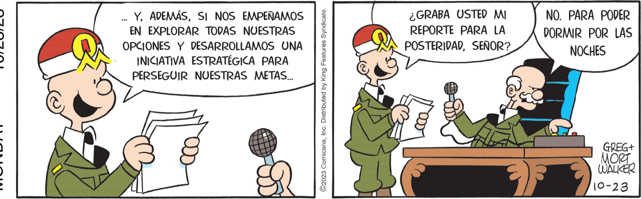 Thumb OCR: YSI NOS EMPEÑAMOS EN EXPLORAR TODAS NUESTRAS OPCIONES Y DESARROLLAMOS UNA INICIATIVA ESTRATÉGICA PARA PERSEGUIR NUESTRAS METAS... ... ©2023 ComicanaInc. Distributed by King Features Syndicate. ¿GRABA USTED MI REPORTE PARA LA POSTERIDADSEÑOR? NO. PARA PODER DORMIR POR LAS NOCHES GREG+ MORT WALKER 10-23 YSI NOS EMPEÑAMOS EN EXPLORAR TODAS NUESTRAS OPCIONES Y DESARROLLAMOS UNA INICIATIVA ESTRATÉGICA PARA PERSEGUIR NUESTRAS METAS ... ... © 2023 ComicanaInc. Distributed by King Features Syndicate . ¿ GRABA USTED MI REPORTE PARA LA POSTERIDADSEÑOR ? NO . PARA PODER DORMIR POR LAS NOCHES GREG + MORT WALKER 10-23