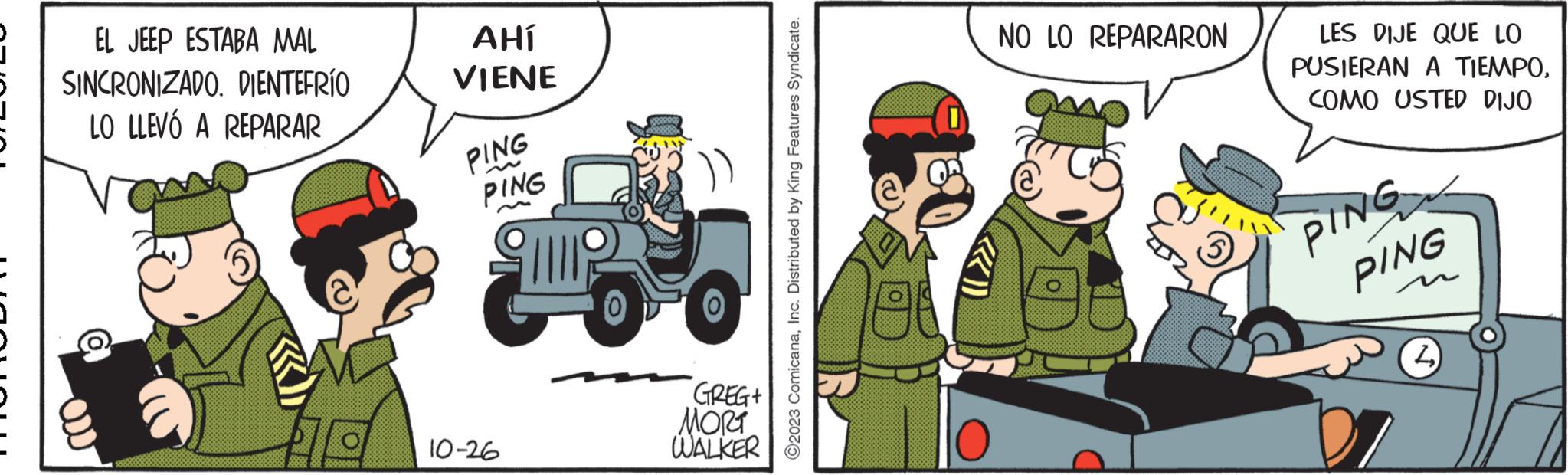 Sharing OCR: EL JEEP ESTABA MAL SINCRONIZADO. DIENTEFRÍO LO LLEVÓ A REPARAR AHÍ VIENE PING PING 10-26 GREG+ MORT WALKER ?2023 ComicanaInc. Distributed by King Features Syndicate. ((()) NO LO REPARARON LES DIJE QUE LO PUSIERAN A TIEMPOCOMO USTED DIJO PING PING EL JEEP ESTABA MAL SINCRONIZADO . DIENTEFRÍO LO LLEVÓ A REPARAR AHÍ VIENE PING PING 10-26 GREG + MORT WALKER ?2023 ComicanaInc. Distributed by King Features Syndicate . ( ( ( ) ) NO LO REPARARON LES DIJE QUE LO PUSIERAN A TIEMPOCOMO USTED DIJO PING PING