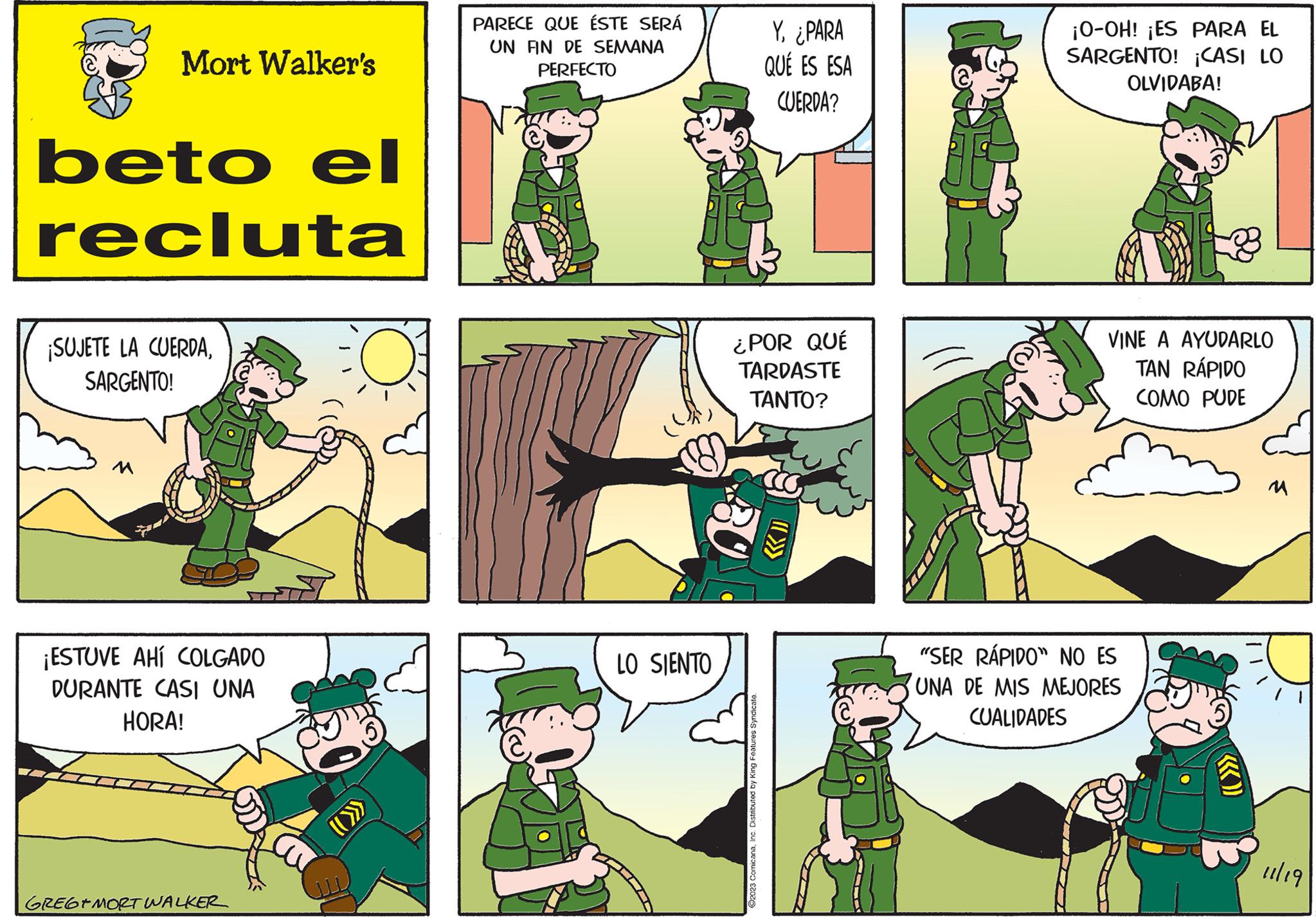Line OCR: Mort Walker's beto el recluta ¡SUJETE LA CUERDASARGENTO! M ¡ESTUVE AHÍ COLGADO DURANTE CASI UNA HORA! GREGEMORT WALKER PARECE QUE ÉSTE SERÁ UN FIN DE SEMANA PERFECTO LO SIENTO Y¿PARA QUÉ ES ESA CUERDA? ¿POR QUÉ TARDASTE TANTO? ?2023 ComicanaInc. Distributed by King Features Syndicate. ¡O-OH! ¡ES PARA EL SARGENTO! ¡CASI LO OLVIDABA! VINE A AYUDARLO TAN RÁPIDO COMO PUDE "SER RÁPIDO" NO ES UNA DE MIS MEJORES CUALIDADES «)) 11/19 Mort Walker's beto el recluta ¡ SUJETE LA CUERDASARGENTO ! M ¡ ESTUVE AHÍ COLGADO DURANTE CASI UNA HORA ! GREGEMORT WALKER PARECE QUE ÉSTE SERÁ UN FIN DE SEMANA PERFECTO LO SIENTO Y¿ PARA QUÉ ES ESA CUERDA ? ¿ POR QUÉ TARDASTE TANTO ? ?2023 ComicanaInc. Distributed by King Features Syndicate . ¡ O - OH ! ¡ ES PARA EL SARGENTO ! ¡ CASI LO OLVIDABA ! VINE A AYUDARLO TAN RÁPIDO COMO PUDE " SER RÁPIDO " NO ES UNA DE MIS MEJORES CUALIDADES « ) ) 11/19