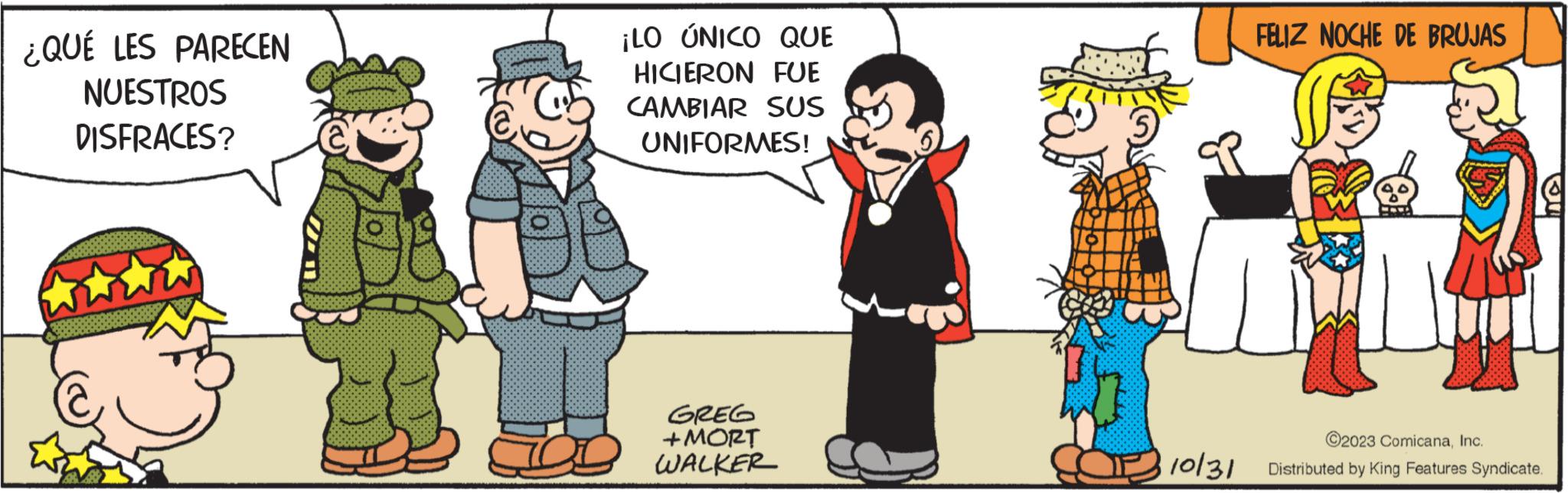 Friendship OCR: ¿QUÉ LES PARECEN NUESTROS DISFRACES? ¡LO ÚNICO QUE HICIERON FUE CAMBIAR SUS UNIFORMES! GREG + MORT WALKER 10/31 FELIZ NOCHE DE BRUJAS www ©2023 ComicanaInc. Distributed by King Features Syndicate. ¿ QUÉ LES PARECEN NUESTROS DISFRACES ? ¡ LO ÚNICO QUE HICIERON FUE CAMBIAR SUS UNIFORMES ! GREG + MORT WALKER 10/31 FELIZ NOCHE DE BRUJAS www © 2023 ComicanaInc. Distributed by King Features Syndicate .