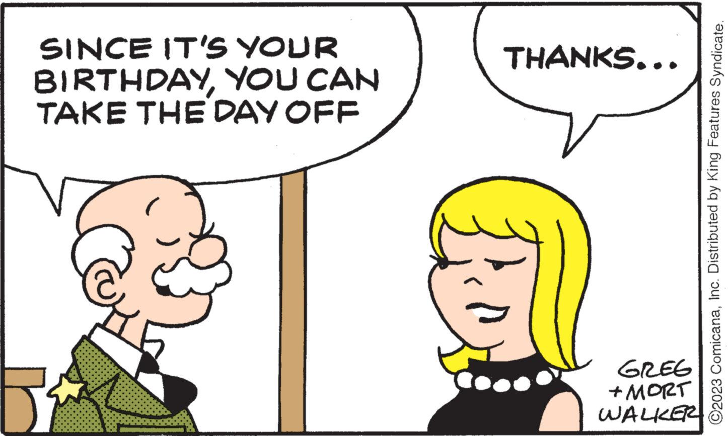 Sharing OCR: SINCE IT'S YOUR BIRTHDAYYOU CAN TAKE THE DAY OFF 5² THANKS... GREG + MORT WALKER ?2023 ComicanaInc. Distributed by King Features Syndicate. SINCE IT'S YOUR BIRTHDAYYOU CAN TAKE THE DAY OFF 5² THANKS ... GREG + MORT WALKER ?2023 ComicanaInc. Distributed by King Features Syndicate .