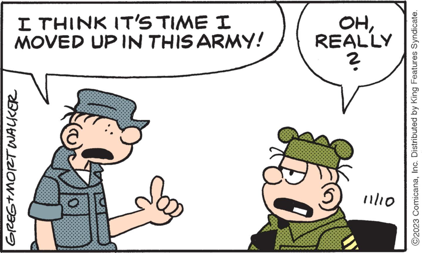Interaction OCR: I THINK IT'S TIME I MOVED UP IN THIS ARMY! GREG+MORT WALKER O 30 OHREALLY ? 11/10 ?2023 ComicanaInc. Distributed by King Features Syndicate. I THINK IT'S TIME I MOVED UP IN THIS ARMY ! GREG + MORT WALKER O 30 OHREALLY ? 11/10 ?2023 ComicanaInc. Distributed by King Features Syndicate .