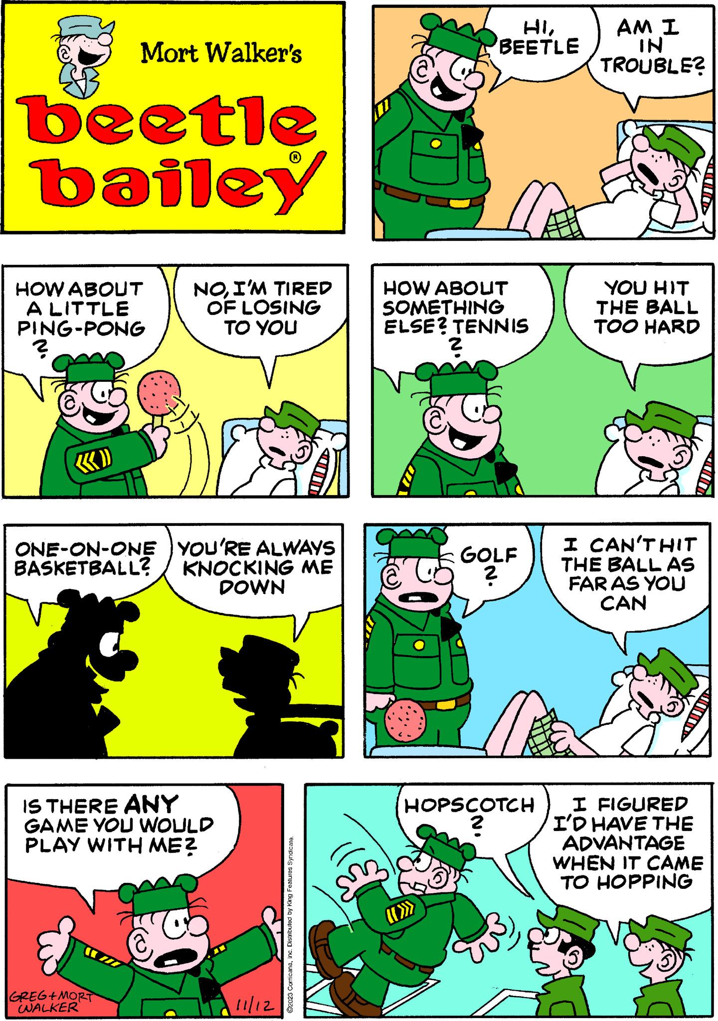 Font OCR: Mort Walker's beetle bailey HOW ABOUT A LITTLE PING-PONG ? ONE-ON-ONE BASKETBALL? NOI'M TIRED OF LOSING TO YOU GREG+MORT WALKER 18 YOU'RE ALWAYS KNOCKING ME DOWN IS THERE ANY GAME YOU WOULD PLAY WITH ME? 11/12 ?2023 ComicanaInc. Distributed by King Features Syndicate. C HIBEETLE HOW ABOUT SOMETHING ELSE? TENNIS ? GOLF ? HOPSCOTCH ? AM I IN TROUBLE? YOU HIT THE BALL TOO HARD I CAN'T HIT THE BALL AS FAR AS YOU CAN I FIGURED I'D HAVE THE ADVANTAGE WHEN IT CAME TO HOPPING Mort Walker's beetle bailey HOW ABOUT A LITTLE PING - PONG ? ONE - ON - ONE BASKETBALL ? NOI'M TIRED OF LOSING TO YOU GREG + MORT WALKER 18 YOU'RE ALWAYS KNOCKING ME DOWN IS THERE ANY GAME YOU WOULD PLAY WITH ME ? 11/12 ?2023 ComicanaInc. Distributed by King Features Syndicate . C HIBEETLE HOW ABOUT SOMETHING ELSE ? TENNIS ? GOLF ? HOPSCOTCH ? AM I IN TROUBLE ? YOU HIT THE BALL TOO HARD I CAN'T HIT THE BALL AS FAR AS YOU CAN I FIGURED I'D HAVE THE ADVANTAGE WHEN IT CAME TO HOPPING