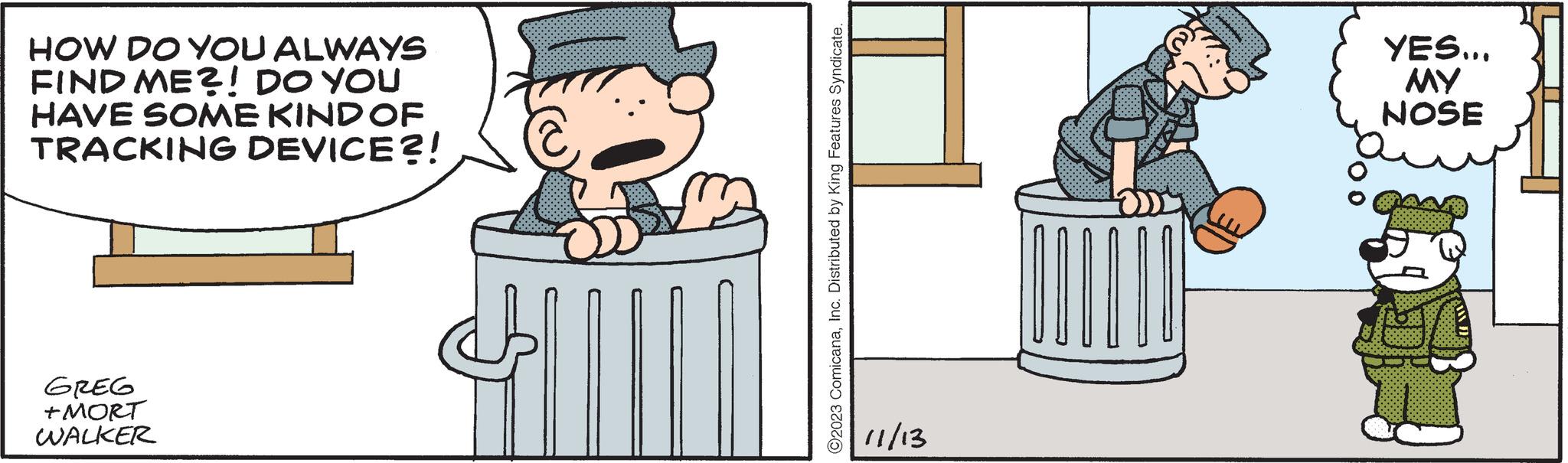 Illustration OCR: HOW DO YOU ALWAYS FIND ME?! DO YOU HAVE SOME KIND OF TRACKING DEVICE?! GREG +MORT WALKER ?2023 ComicanaInc. Distributed by King Features Syndicate. 11/13 YES... MY NOSE AW D HOW DO YOU ALWAYS FIND ME ?! DO YOU HAVE SOME KIND OF TRACKING DEVICE ?! GREG + MORT WALKER ?2023 ComicanaInc. Distributed by King Features Syndicate . 11/13 YES ... MY NOSE AW D