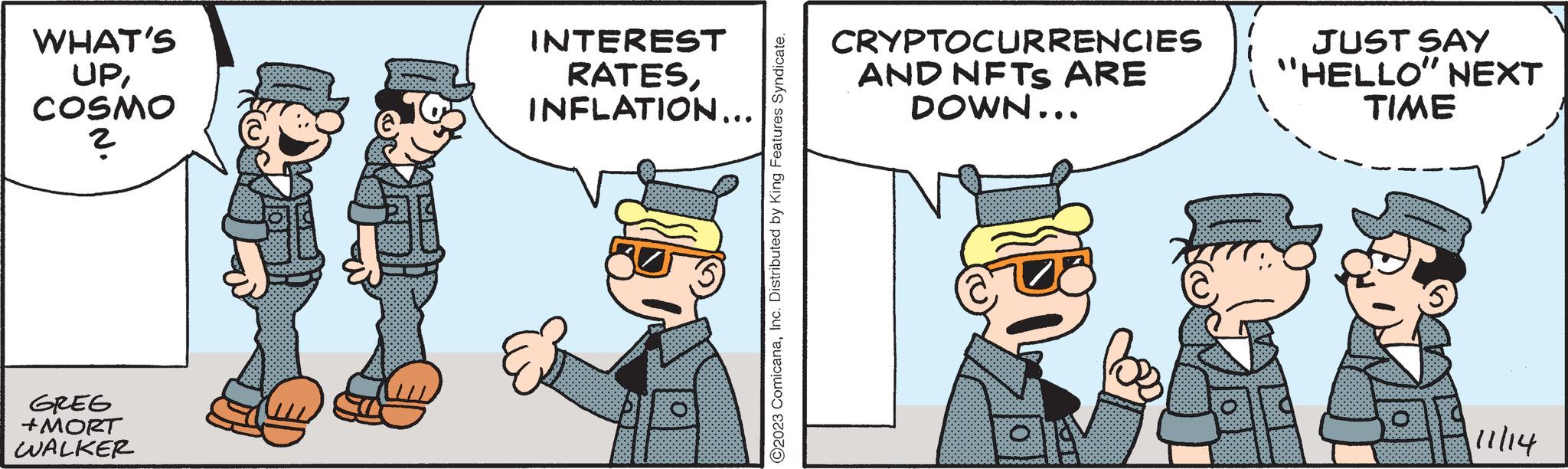 Conversation OCR: WHAT'S UPCOSMO ? GREG +MORT WALKER INTEREST RATESINFLATION... ?2023 ComicanaInc. Distributed by King Features Syndicate. CRYPTOCURRENCIES AND NFTS ARE DOWN... SO B JUST SAY "HELLO" NEXT TIME fa 111/14 WHAT'S UPCOSMO ? GREG + MORT WALKER INTEREST RATESINFLATION ... ?2023 ComicanaInc. Distributed by King Features Syndicate . CRYPTOCURRENCIES AND NFTS ARE DOWN ... SO B JUST SAY " HELLO " NEXT TIME fa 111/14